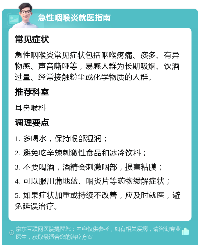 急性咽喉炎就医指南 常见症状 急性咽喉炎常见症状包括咽喉疼痛、痰多、有异物感、声音嘶哑等，易感人群为长期吸烟、饮酒过量、经常接触粉尘或化学物质的人群。 推荐科室 耳鼻喉科 调理要点 1. 多喝水，保持喉部湿润； 2. 避免吃辛辣刺激性食品和冰冷饮料； 3. 不要喝酒，酒精会刺激咽部，损害粘膜； 4. 可以服用蒲地蓝、咽炎片等药物缓解症状； 5. 如果症状加重或持续不改善，应及时就医，避免延误治疗。