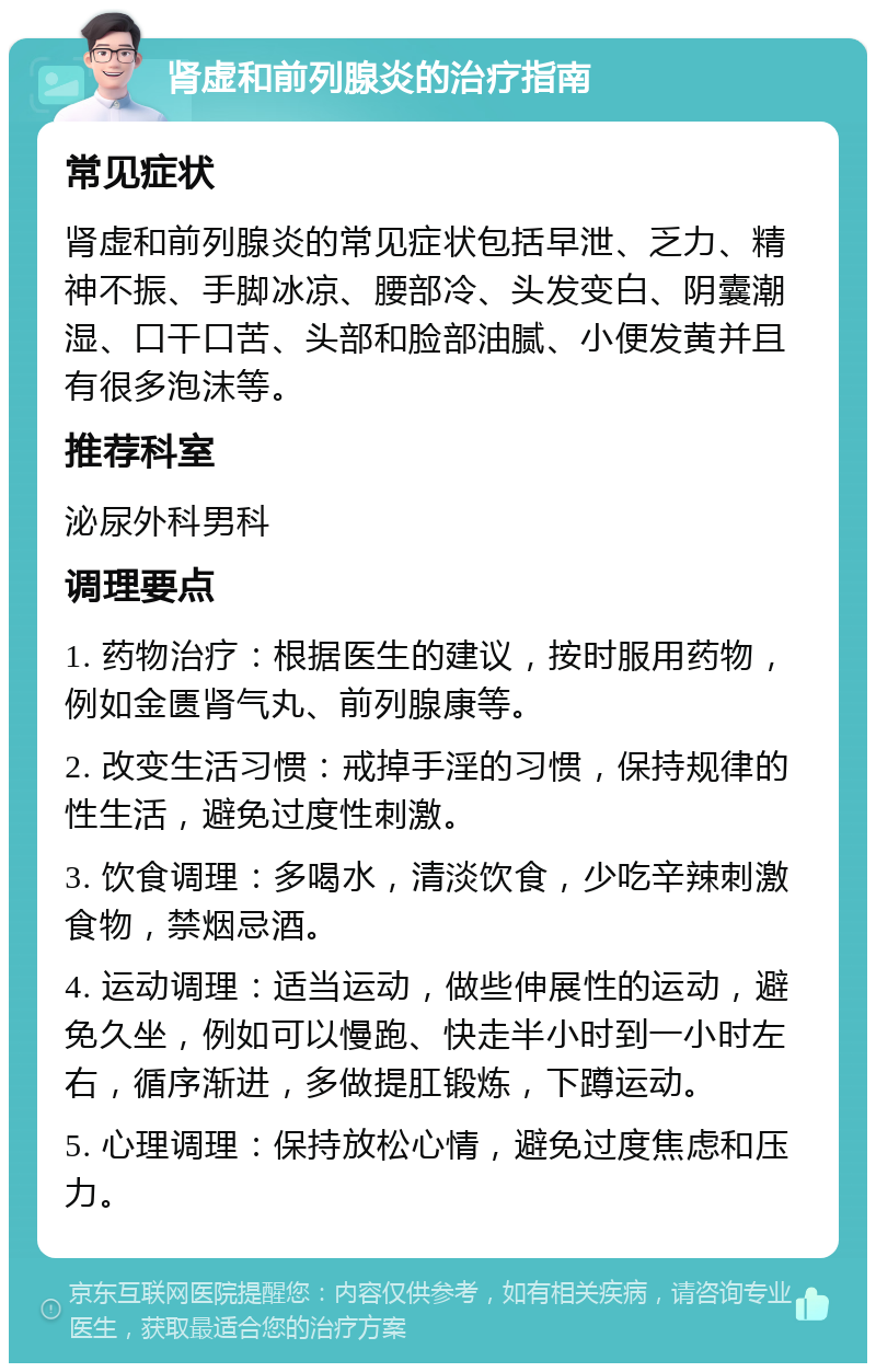 肾虚和前列腺炎的治疗指南 常见症状 肾虚和前列腺炎的常见症状包括早泄、乏力、精神不振、手脚冰凉、腰部冷、头发变白、阴囊潮湿、口干口苦、头部和脸部油腻、小便发黄并且有很多泡沫等。 推荐科室 泌尿外科男科 调理要点 1. 药物治疗：根据医生的建议，按时服用药物，例如金匮肾气丸、前列腺康等。 2. 改变生活习惯：戒掉手淫的习惯，保持规律的性生活，避免过度性刺激。 3. 饮食调理：多喝水，清淡饮食，少吃辛辣刺激食物，禁烟忌酒。 4. 运动调理：适当运动，做些伸展性的运动，避免久坐，例如可以慢跑、快走半小时到一小时左右，循序渐进，多做提肛锻炼，下蹲运动。 5. 心理调理：保持放松心情，避免过度焦虑和压力。