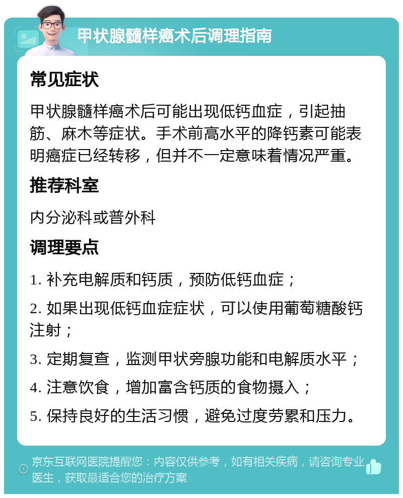 甲状腺髓样癌术后调理指南 常见症状 甲状腺髓样癌术后可能出现低钙血症，引起抽筋、麻木等症状。手术前高水平的降钙素可能表明癌症已经转移，但并不一定意味着情况严重。 推荐科室 内分泌科或普外科 调理要点 1. 补充电解质和钙质，预防低钙血症； 2. 如果出现低钙血症症状，可以使用葡萄糖酸钙注射； 3. 定期复查，监测甲状旁腺功能和电解质水平； 4. 注意饮食，增加富含钙质的食物摄入； 5. 保持良好的生活习惯，避免过度劳累和压力。