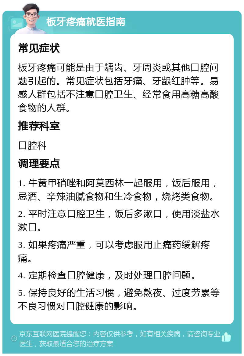 板牙疼痛就医指南 常见症状 板牙疼痛可能是由于龋齿、牙周炎或其他口腔问题引起的。常见症状包括牙痛、牙龈红肿等。易感人群包括不注意口腔卫生、经常食用高糖高酸食物的人群。 推荐科室 口腔科 调理要点 1. 牛黄甲硝唑和阿莫西林一起服用，饭后服用，忌酒、辛辣油腻食物和生冷食物，烧烤类食物。 2. 平时注意口腔卫生，饭后多漱口，使用淡盐水漱口。 3. 如果疼痛严重，可以考虑服用止痛药缓解疼痛。 4. 定期检查口腔健康，及时处理口腔问题。 5. 保持良好的生活习惯，避免熬夜、过度劳累等不良习惯对口腔健康的影响。