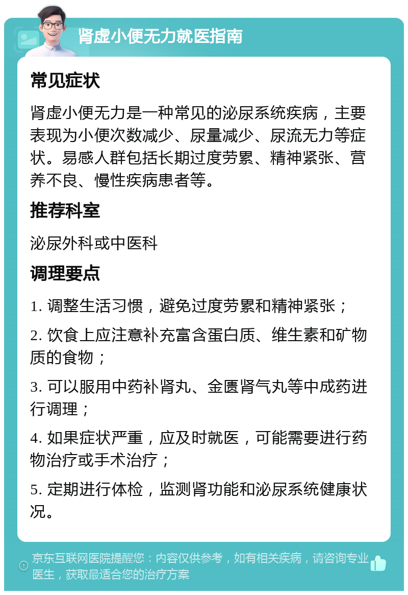 肾虚小便无力就医指南 常见症状 肾虚小便无力是一种常见的泌尿系统疾病，主要表现为小便次数减少、尿量减少、尿流无力等症状。易感人群包括长期过度劳累、精神紧张、营养不良、慢性疾病患者等。 推荐科室 泌尿外科或中医科 调理要点 1. 调整生活习惯，避免过度劳累和精神紧张； 2. 饮食上应注意补充富含蛋白质、维生素和矿物质的食物； 3. 可以服用中药补肾丸、金匮肾气丸等中成药进行调理； 4. 如果症状严重，应及时就医，可能需要进行药物治疗或手术治疗； 5. 定期进行体检，监测肾功能和泌尿系统健康状况。