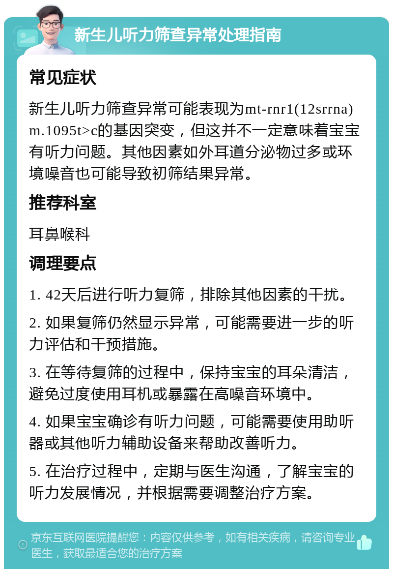 新生儿听力筛查异常处理指南 常见症状 新生儿听力筛查异常可能表现为mt-rnr1(12srrna) m.1095t>c的基因突变，但这并不一定意味着宝宝有听力问题。其他因素如外耳道分泌物过多或环境噪音也可能导致初筛结果异常。 推荐科室 耳鼻喉科 调理要点 1. 42天后进行听力复筛，排除其他因素的干扰。 2. 如果复筛仍然显示异常，可能需要进一步的听力评估和干预措施。 3. 在等待复筛的过程中，保持宝宝的耳朵清洁，避免过度使用耳机或暴露在高噪音环境中。 4. 如果宝宝确诊有听力问题，可能需要使用助听器或其他听力辅助设备来帮助改善听力。 5. 在治疗过程中，定期与医生沟通，了解宝宝的听力发展情况，并根据需要调整治疗方案。