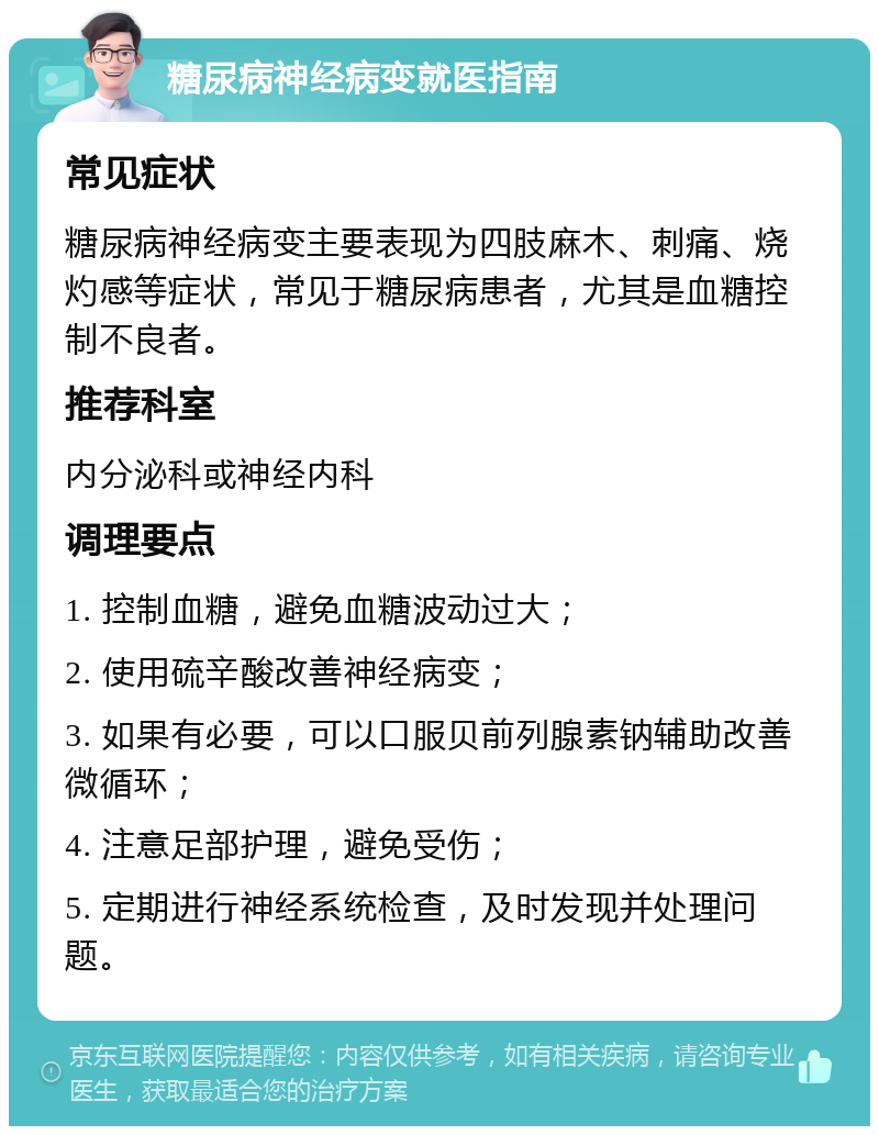 糖尿病神经病变就医指南 常见症状 糖尿病神经病变主要表现为四肢麻木、刺痛、烧灼感等症状，常见于糖尿病患者，尤其是血糖控制不良者。 推荐科室 内分泌科或神经内科 调理要点 1. 控制血糖，避免血糖波动过大； 2. 使用硫辛酸改善神经病变； 3. 如果有必要，可以口服贝前列腺素钠辅助改善微循环； 4. 注意足部护理，避免受伤； 5. 定期进行神经系统检查，及时发现并处理问题。