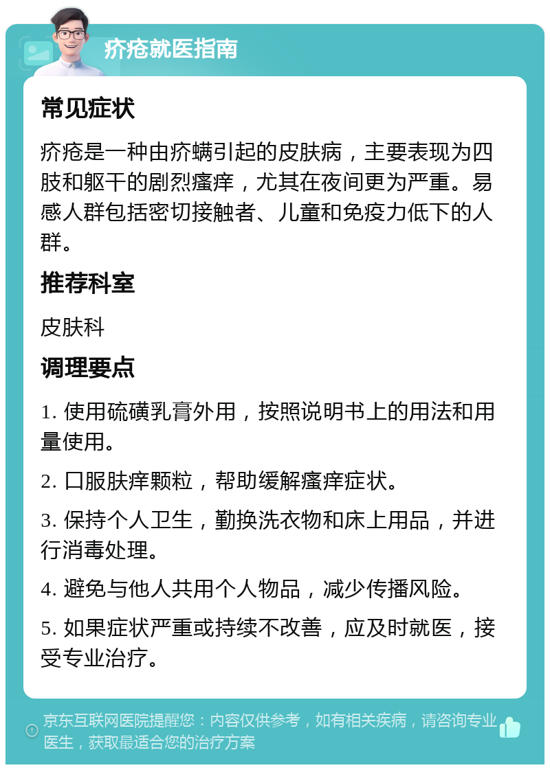 疥疮就医指南 常见症状 疥疮是一种由疥螨引起的皮肤病，主要表现为四肢和躯干的剧烈瘙痒，尤其在夜间更为严重。易感人群包括密切接触者、儿童和免疫力低下的人群。 推荐科室 皮肤科 调理要点 1. 使用硫磺乳膏外用，按照说明书上的用法和用量使用。 2. 口服肤痒颗粒，帮助缓解瘙痒症状。 3. 保持个人卫生，勤换洗衣物和床上用品，并进行消毒处理。 4. 避免与他人共用个人物品，减少传播风险。 5. 如果症状严重或持续不改善，应及时就医，接受专业治疗。