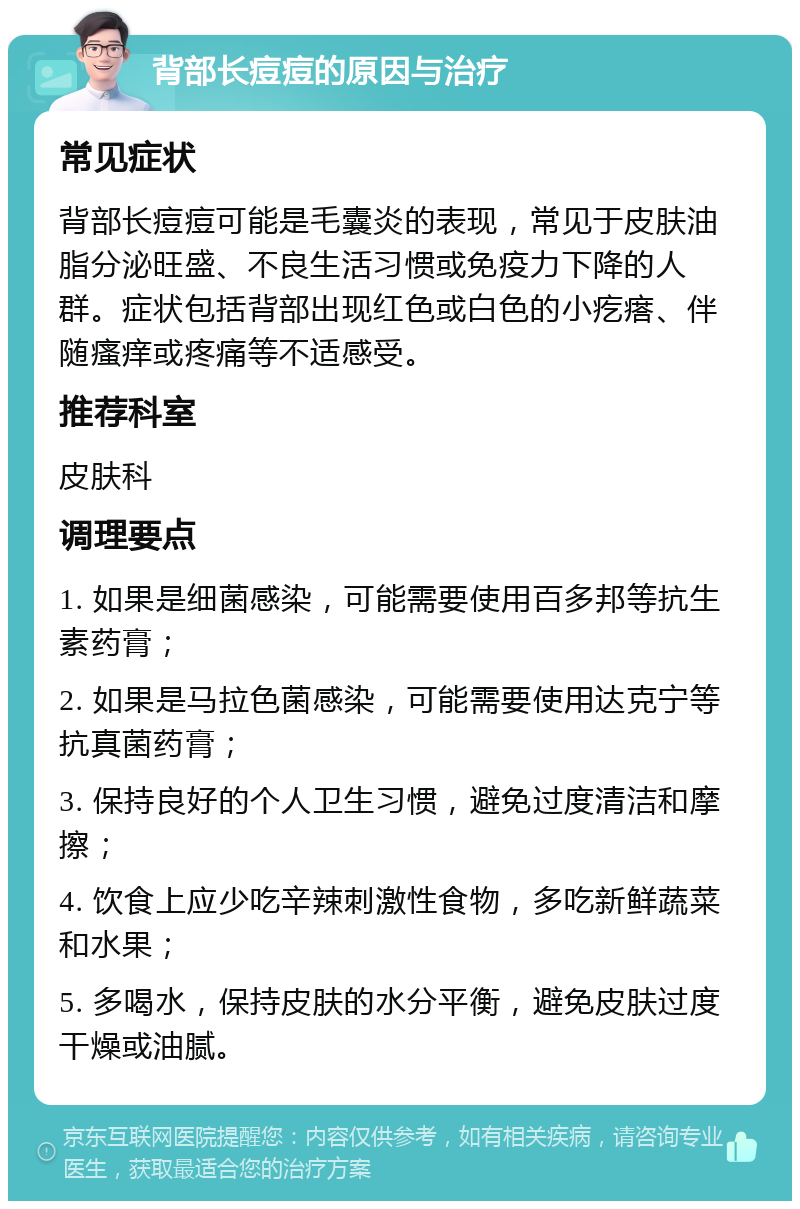 背部长痘痘的原因与治疗 常见症状 背部长痘痘可能是毛囊炎的表现，常见于皮肤油脂分泌旺盛、不良生活习惯或免疫力下降的人群。症状包括背部出现红色或白色的小疙瘩、伴随瘙痒或疼痛等不适感受。 推荐科室 皮肤科 调理要点 1. 如果是细菌感染，可能需要使用百多邦等抗生素药膏； 2. 如果是马拉色菌感染，可能需要使用达克宁等抗真菌药膏； 3. 保持良好的个人卫生习惯，避免过度清洁和摩擦； 4. 饮食上应少吃辛辣刺激性食物，多吃新鲜蔬菜和水果； 5. 多喝水，保持皮肤的水分平衡，避免皮肤过度干燥或油腻。