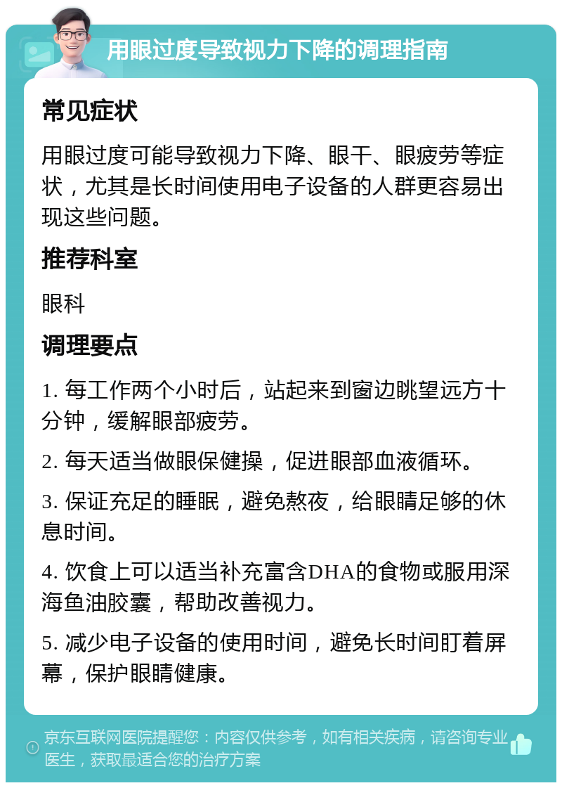 用眼过度导致视力下降的调理指南 常见症状 用眼过度可能导致视力下降、眼干、眼疲劳等症状，尤其是长时间使用电子设备的人群更容易出现这些问题。 推荐科室 眼科 调理要点 1. 每工作两个小时后，站起来到窗边眺望远方十分钟，缓解眼部疲劳。 2. 每天适当做眼保健操，促进眼部血液循环。 3. 保证充足的睡眠，避免熬夜，给眼睛足够的休息时间。 4. 饮食上可以适当补充富含DHA的食物或服用深海鱼油胶囊，帮助改善视力。 5. 减少电子设备的使用时间，避免长时间盯着屏幕，保护眼睛健康。