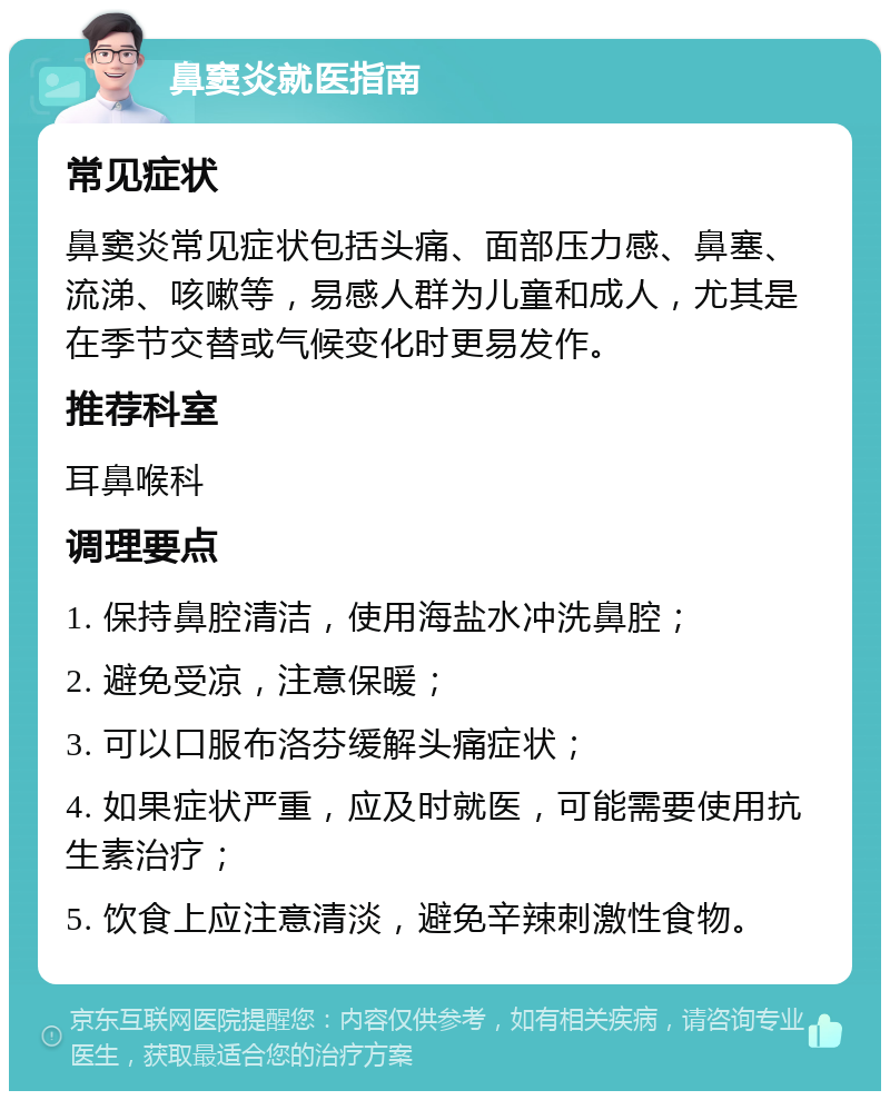 鼻窦炎就医指南 常见症状 鼻窦炎常见症状包括头痛、面部压力感、鼻塞、流涕、咳嗽等，易感人群为儿童和成人，尤其是在季节交替或气候变化时更易发作。 推荐科室 耳鼻喉科 调理要点 1. 保持鼻腔清洁，使用海盐水冲洗鼻腔； 2. 避免受凉，注意保暖； 3. 可以口服布洛芬缓解头痛症状； 4. 如果症状严重，应及时就医，可能需要使用抗生素治疗； 5. 饮食上应注意清淡，避免辛辣刺激性食物。