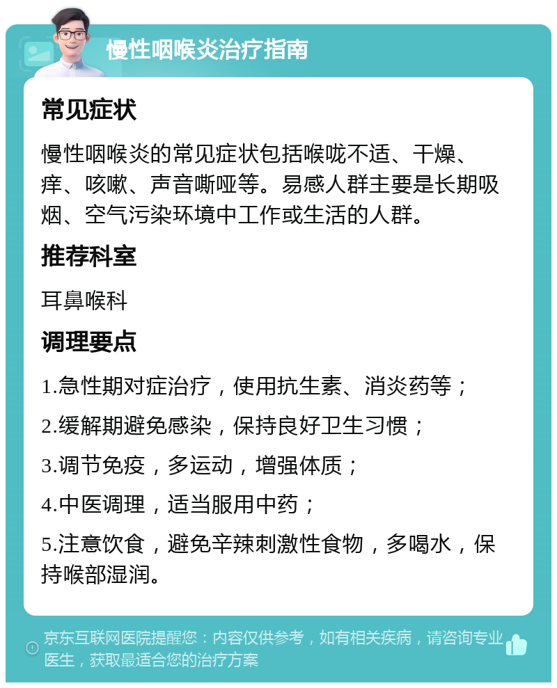 慢性咽喉炎治疗指南 常见症状 慢性咽喉炎的常见症状包括喉咙不适、干燥、痒、咳嗽、声音嘶哑等。易感人群主要是长期吸烟、空气污染环境中工作或生活的人群。 推荐科室 耳鼻喉科 调理要点 1.急性期对症治疗，使用抗生素、消炎药等； 2.缓解期避免感染，保持良好卫生习惯； 3.调节免疫，多运动，增强体质； 4.中医调理，适当服用中药； 5.注意饮食，避免辛辣刺激性食物，多喝水，保持喉部湿润。