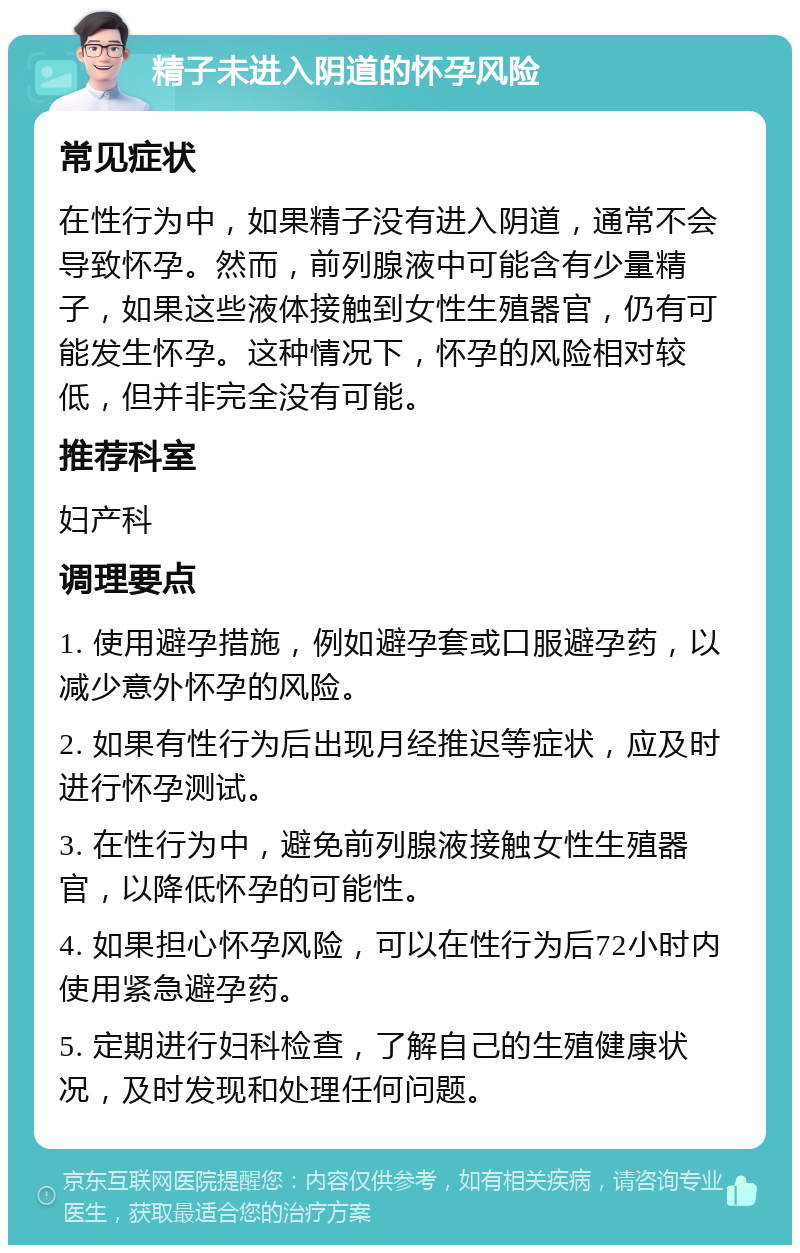 精子未进入阴道的怀孕风险 常见症状 在性行为中，如果精子没有进入阴道，通常不会导致怀孕。然而，前列腺液中可能含有少量精子，如果这些液体接触到女性生殖器官，仍有可能发生怀孕。这种情况下，怀孕的风险相对较低，但并非完全没有可能。 推荐科室 妇产科 调理要点 1. 使用避孕措施，例如避孕套或口服避孕药，以减少意外怀孕的风险。 2. 如果有性行为后出现月经推迟等症状，应及时进行怀孕测试。 3. 在性行为中，避免前列腺液接触女性生殖器官，以降低怀孕的可能性。 4. 如果担心怀孕风险，可以在性行为后72小时内使用紧急避孕药。 5. 定期进行妇科检查，了解自己的生殖健康状况，及时发现和处理任何问题。