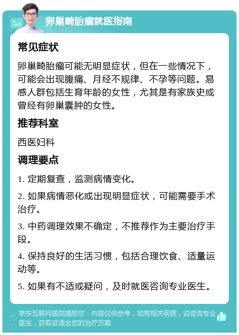 卵巢畸胎瘤就医指南 常见症状 卵巢畸胎瘤可能无明显症状，但在一些情况下，可能会出现腹痛、月经不规律、不孕等问题。易感人群包括生育年龄的女性，尤其是有家族史或曾经有卵巢囊肿的女性。 推荐科室 西医妇科 调理要点 1. 定期复查，监测病情变化。 2. 如果病情恶化或出现明显症状，可能需要手术治疗。 3. 中药调理效果不确定，不推荐作为主要治疗手段。 4. 保持良好的生活习惯，包括合理饮食、适量运动等。 5. 如果有不适或疑问，及时就医咨询专业医生。