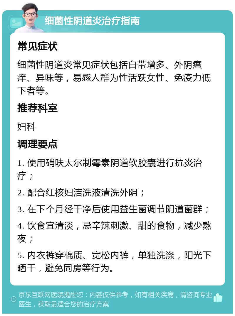 细菌性阴道炎治疗指南 常见症状 细菌性阴道炎常见症状包括白带增多、外阴瘙痒、异味等，易感人群为性活跃女性、免疫力低下者等。 推荐科室 妇科 调理要点 1. 使用硝呋太尔制霉素阴道软胶囊进行抗炎治疗； 2. 配合红核妇洁洗液清洗外阴； 3. 在下个月经干净后使用益生菌调节阴道菌群； 4. 饮食宜清淡，忌辛辣刺激、甜的食物，减少熬夜； 5. 内衣裤穿棉质、宽松内裤，单独洗涤，阳光下晒干，避免同房等行为。