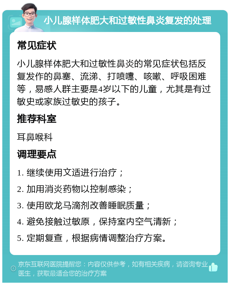 小儿腺样体肥大和过敏性鼻炎复发的处理 常见症状 小儿腺样体肥大和过敏性鼻炎的常见症状包括反复发作的鼻塞、流涕、打喷嚏、咳嗽、呼吸困难等，易感人群主要是4岁以下的儿童，尤其是有过敏史或家族过敏史的孩子。 推荐科室 耳鼻喉科 调理要点 1. 继续使用文适进行治疗； 2. 加用消炎药物以控制感染； 3. 使用欧龙马滴剂改善睡眠质量； 4. 避免接触过敏原，保持室内空气清新； 5. 定期复查，根据病情调整治疗方案。