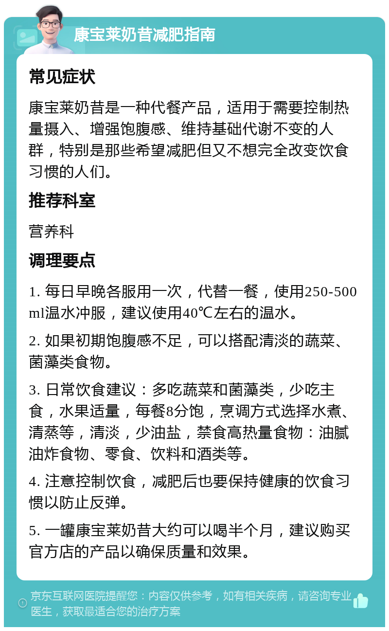 康宝莱奶昔减肥指南 常见症状 康宝莱奶昔是一种代餐产品，适用于需要控制热量摄入、增强饱腹感、维持基础代谢不变的人群，特别是那些希望减肥但又不想完全改变饮食习惯的人们。 推荐科室 营养科 调理要点 1. 每日早晚各服用一次，代替一餐，使用250-500ml温水冲服，建议使用40℃左右的温水。 2. 如果初期饱腹感不足，可以搭配清淡的蔬菜、菌藻类食物。 3. 日常饮食建议：多吃蔬菜和菌藻类，少吃主食，水果适量，每餐8分饱，烹调方式选择水煮、清蒸等，清淡，少油盐，禁食高热量食物：油腻油炸食物、零食、饮料和酒类等。 4. 注意控制饮食，减肥后也要保持健康的饮食习惯以防止反弹。 5. 一罐康宝莱奶昔大约可以喝半个月，建议购买官方店的产品以确保质量和效果。