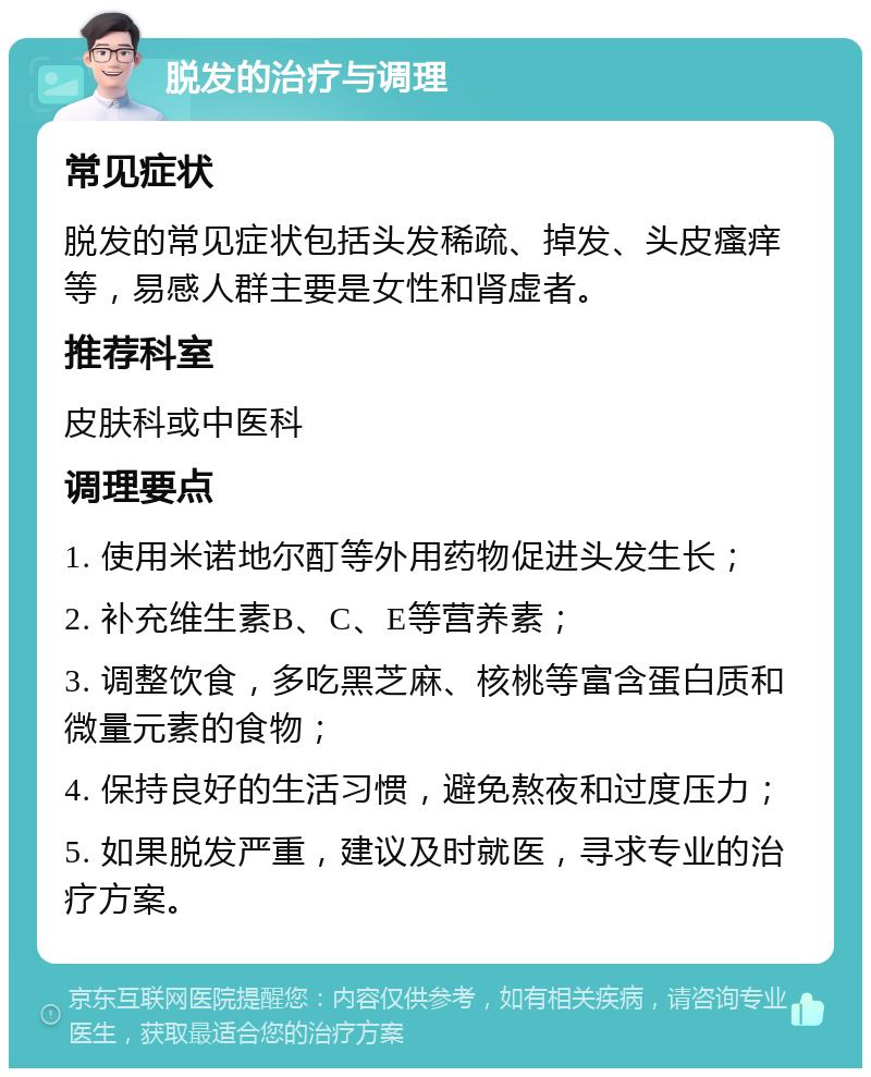 脱发的治疗与调理 常见症状 脱发的常见症状包括头发稀疏、掉发、头皮瘙痒等，易感人群主要是女性和肾虚者。 推荐科室 皮肤科或中医科 调理要点 1. 使用米诺地尔酊等外用药物促进头发生长； 2. 补充维生素B、C、E等营养素； 3. 调整饮食，多吃黑芝麻、核桃等富含蛋白质和微量元素的食物； 4. 保持良好的生活习惯，避免熬夜和过度压力； 5. 如果脱发严重，建议及时就医，寻求专业的治疗方案。