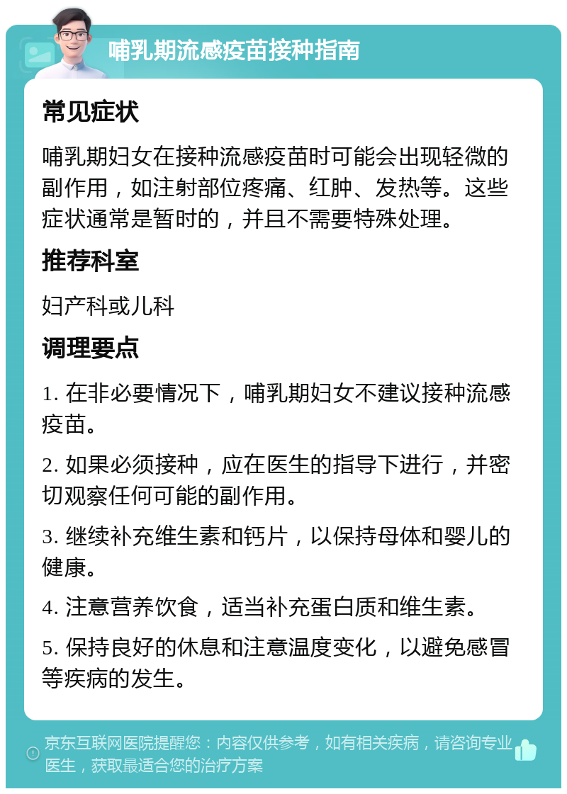 哺乳期流感疫苗接种指南 常见症状 哺乳期妇女在接种流感疫苗时可能会出现轻微的副作用，如注射部位疼痛、红肿、发热等。这些症状通常是暂时的，并且不需要特殊处理。 推荐科室 妇产科或儿科 调理要点 1. 在非必要情况下，哺乳期妇女不建议接种流感疫苗。 2. 如果必须接种，应在医生的指导下进行，并密切观察任何可能的副作用。 3. 继续补充维生素和钙片，以保持母体和婴儿的健康。 4. 注意营养饮食，适当补充蛋白质和维生素。 5. 保持良好的休息和注意温度变化，以避免感冒等疾病的发生。