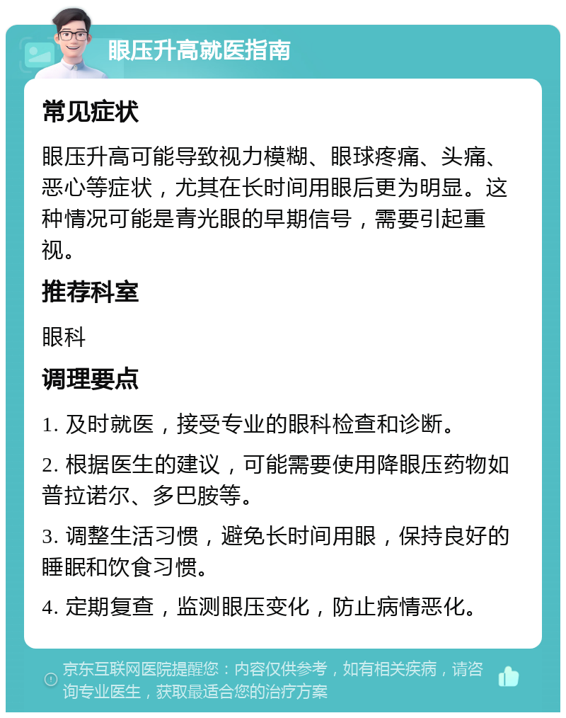 眼压升高就医指南 常见症状 眼压升高可能导致视力模糊、眼球疼痛、头痛、恶心等症状，尤其在长时间用眼后更为明显。这种情况可能是青光眼的早期信号，需要引起重视。 推荐科室 眼科 调理要点 1. 及时就医，接受专业的眼科检查和诊断。 2. 根据医生的建议，可能需要使用降眼压药物如普拉诺尔、多巴胺等。 3. 调整生活习惯，避免长时间用眼，保持良好的睡眠和饮食习惯。 4. 定期复查，监测眼压变化，防止病情恶化。