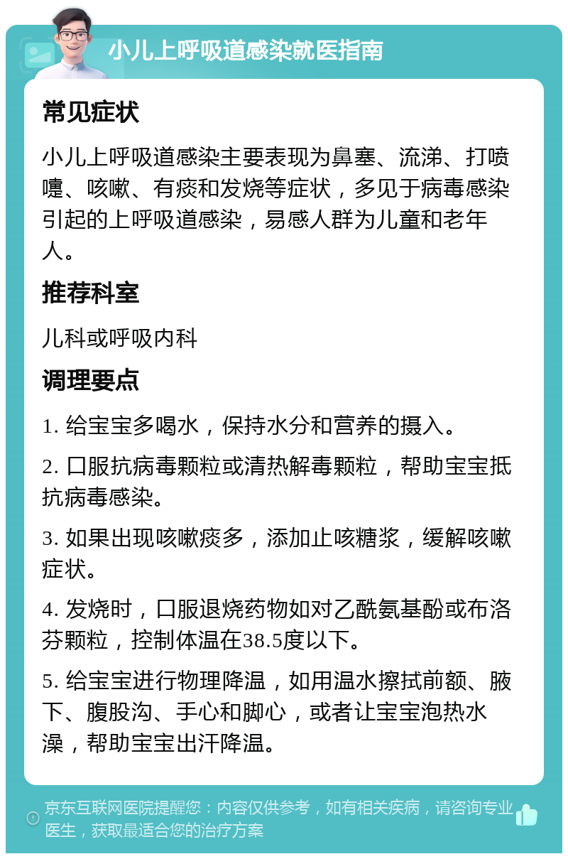 小儿上呼吸道感染就医指南 常见症状 小儿上呼吸道感染主要表现为鼻塞、流涕、打喷嚏、咳嗽、有痰和发烧等症状，多见于病毒感染引起的上呼吸道感染，易感人群为儿童和老年人。 推荐科室 儿科或呼吸内科 调理要点 1. 给宝宝多喝水，保持水分和营养的摄入。 2. 口服抗病毒颗粒或清热解毒颗粒，帮助宝宝抵抗病毒感染。 3. 如果出现咳嗽痰多，添加止咳糖浆，缓解咳嗽症状。 4. 发烧时，口服退烧药物如对乙酰氨基酚或布洛芬颗粒，控制体温在38.5度以下。 5. 给宝宝进行物理降温，如用温水擦拭前额、腋下、腹股沟、手心和脚心，或者让宝宝泡热水澡，帮助宝宝出汗降温。