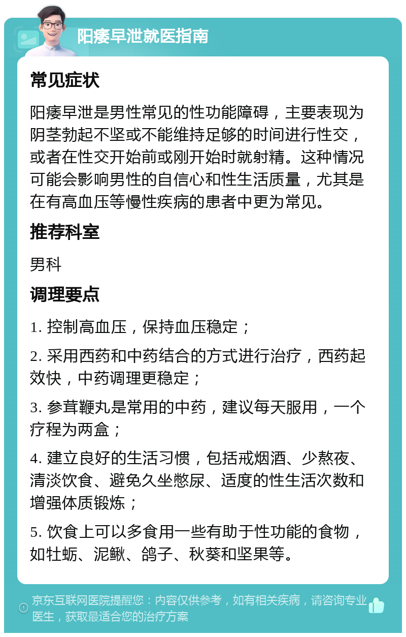 阳痿早泄就医指南 常见症状 阳痿早泄是男性常见的性功能障碍，主要表现为阴茎勃起不坚或不能维持足够的时间进行性交，或者在性交开始前或刚开始时就射精。这种情况可能会影响男性的自信心和性生活质量，尤其是在有高血压等慢性疾病的患者中更为常见。 推荐科室 男科 调理要点 1. 控制高血压，保持血压稳定； 2. 采用西药和中药结合的方式进行治疗，西药起效快，中药调理更稳定； 3. 参茸鞭丸是常用的中药，建议每天服用，一个疗程为两盒； 4. 建立良好的生活习惯，包括戒烟酒、少熬夜、清淡饮食、避免久坐憋尿、适度的性生活次数和增强体质锻炼； 5. 饮食上可以多食用一些有助于性功能的食物，如牡蛎、泥鳅、鸽子、秋葵和坚果等。