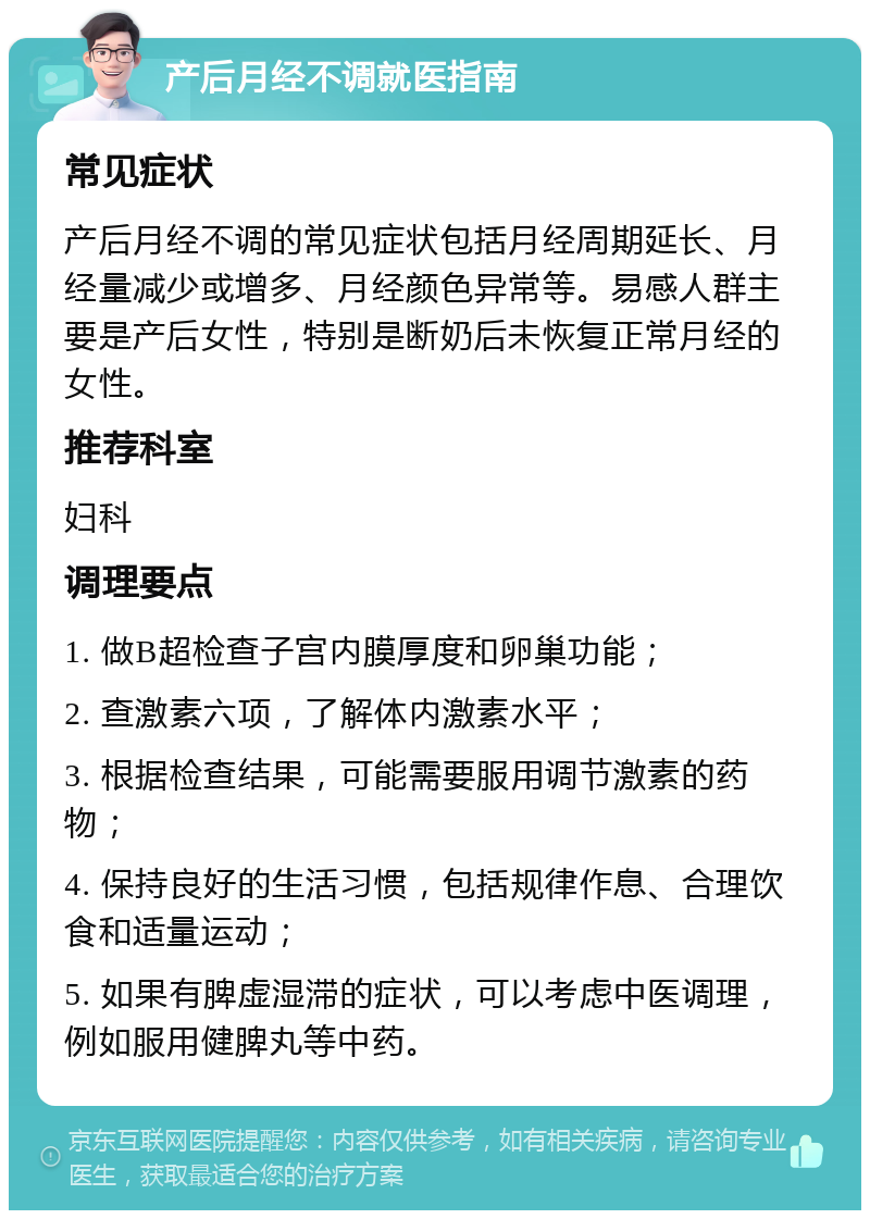 产后月经不调就医指南 常见症状 产后月经不调的常见症状包括月经周期延长、月经量减少或增多、月经颜色异常等。易感人群主要是产后女性，特别是断奶后未恢复正常月经的女性。 推荐科室 妇科 调理要点 1. 做B超检查子宫内膜厚度和卵巢功能； 2. 查激素六项，了解体内激素水平； 3. 根据检查结果，可能需要服用调节激素的药物； 4. 保持良好的生活习惯，包括规律作息、合理饮食和适量运动； 5. 如果有脾虚湿滞的症状，可以考虑中医调理，例如服用健脾丸等中药。