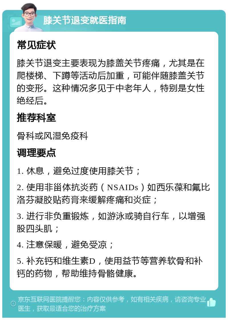 膝关节退变就医指南 常见症状 膝关节退变主要表现为膝盖关节疼痛，尤其是在爬楼梯、下蹲等活动后加重，可能伴随膝盖关节的变形。这种情况多见于中老年人，特别是女性绝经后。 推荐科室 骨科或风湿免疫科 调理要点 1. 休息，避免过度使用膝关节； 2. 使用非甾体抗炎药（NSAIDs）如西乐葆和氟比洛芬凝胶贴药膏来缓解疼痛和炎症； 3. 进行非负重锻炼，如游泳或骑自行车，以增强股四头肌； 4. 注意保暖，避免受凉； 5. 补充钙和维生素D，使用益节等营养软骨和补钙的药物，帮助维持骨骼健康。