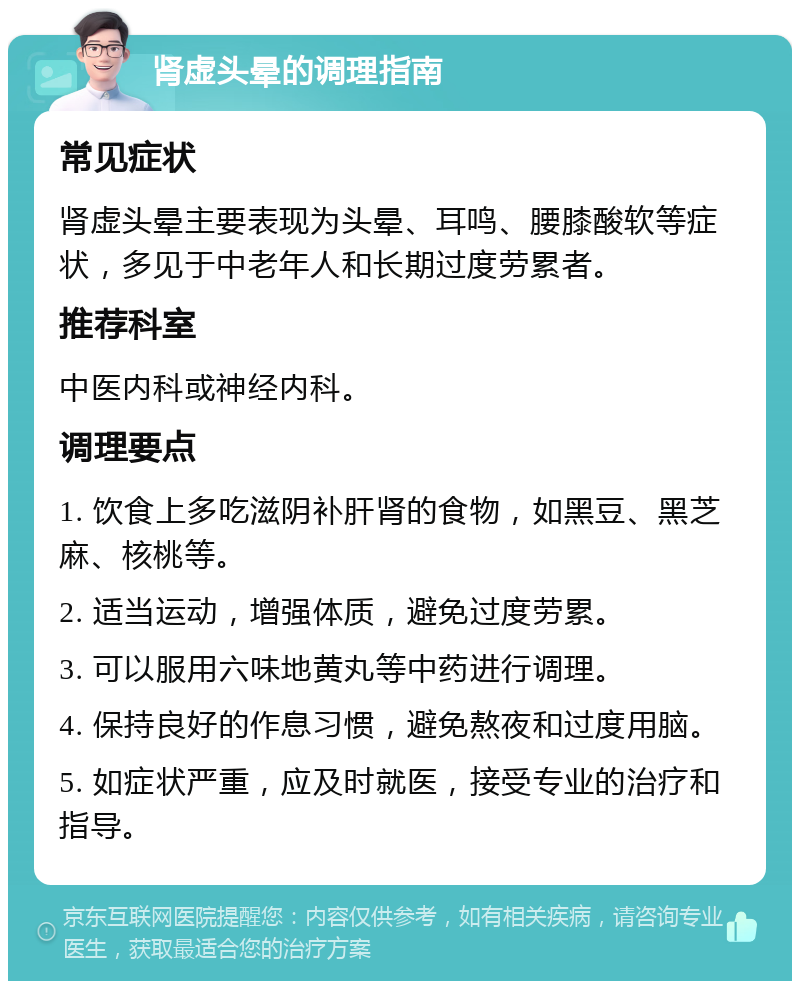 肾虚头晕的调理指南 常见症状 肾虚头晕主要表现为头晕、耳鸣、腰膝酸软等症状，多见于中老年人和长期过度劳累者。 推荐科室 中医内科或神经内科。 调理要点 1. 饮食上多吃滋阴补肝肾的食物，如黑豆、黑芝麻、核桃等。 2. 适当运动，增强体质，避免过度劳累。 3. 可以服用六味地黄丸等中药进行调理。 4. 保持良好的作息习惯，避免熬夜和过度用脑。 5. 如症状严重，应及时就医，接受专业的治疗和指导。