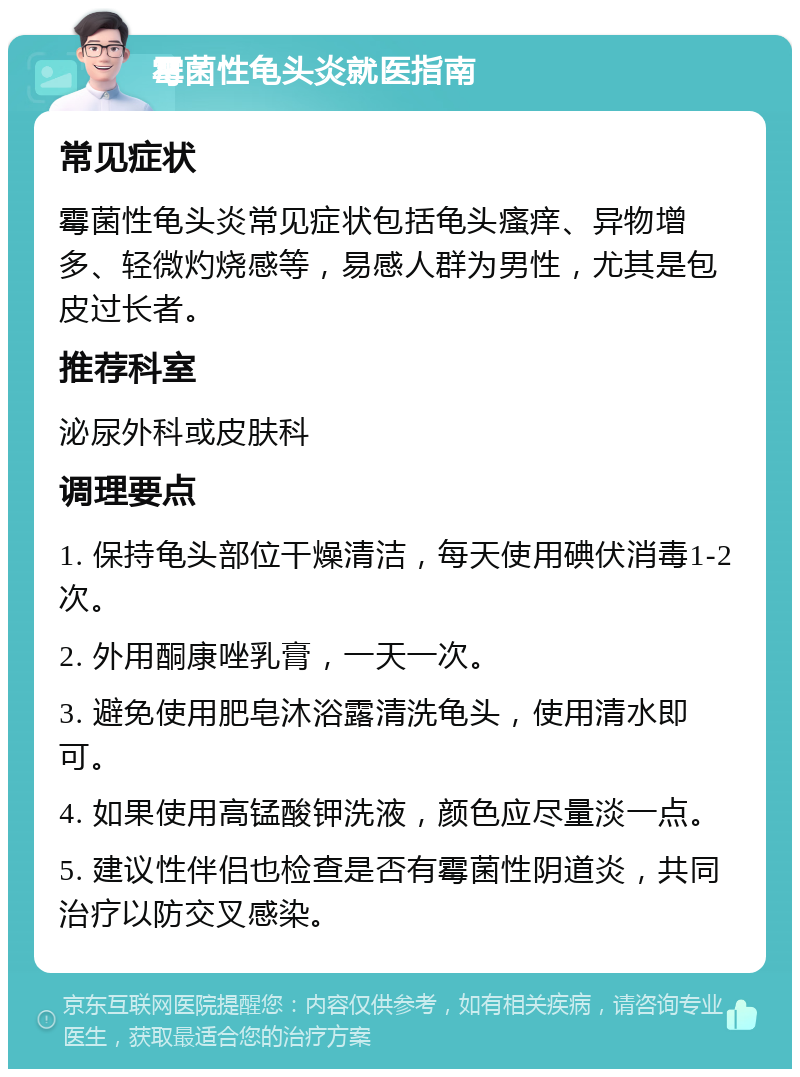 霉菌性龟头炎就医指南 常见症状 霉菌性龟头炎常见症状包括龟头瘙痒、异物增多、轻微灼烧感等，易感人群为男性，尤其是包皮过长者。 推荐科室 泌尿外科或皮肤科 调理要点 1. 保持龟头部位干燥清洁，每天使用碘伏消毒1-2次。 2. 外用酮康唑乳膏，一天一次。 3. 避免使用肥皂沐浴露清洗龟头，使用清水即可。 4. 如果使用高锰酸钾洗液，颜色应尽量淡一点。 5. 建议性伴侣也检查是否有霉菌性阴道炎，共同治疗以防交叉感染。