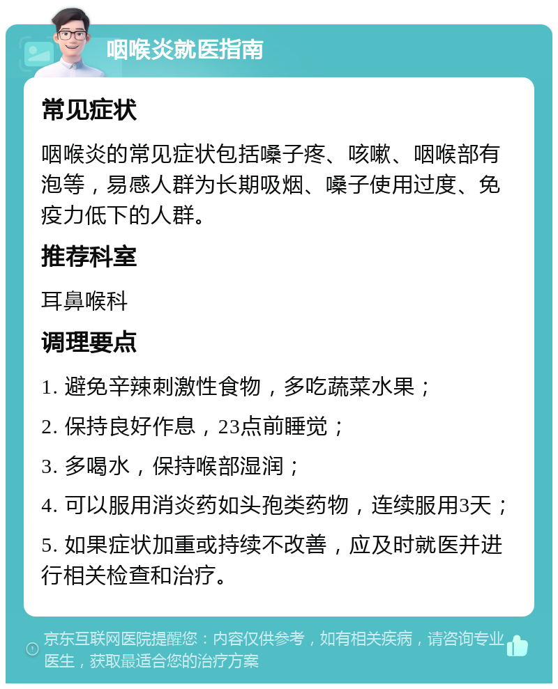 咽喉炎就医指南 常见症状 咽喉炎的常见症状包括嗓子疼、咳嗽、咽喉部有泡等，易感人群为长期吸烟、嗓子使用过度、免疫力低下的人群。 推荐科室 耳鼻喉科 调理要点 1. 避免辛辣刺激性食物，多吃蔬菜水果； 2. 保持良好作息，23点前睡觉； 3. 多喝水，保持喉部湿润； 4. 可以服用消炎药如头孢类药物，连续服用3天； 5. 如果症状加重或持续不改善，应及时就医并进行相关检查和治疗。