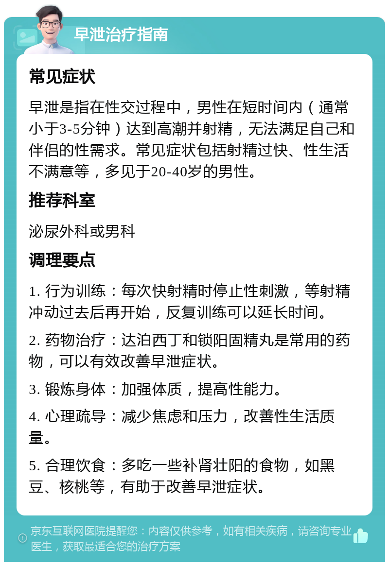 早泄治疗指南 常见症状 早泄是指在性交过程中，男性在短时间内（通常小于3-5分钟）达到高潮并射精，无法满足自己和伴侣的性需求。常见症状包括射精过快、性生活不满意等，多见于20-40岁的男性。 推荐科室 泌尿外科或男科 调理要点 1. 行为训练：每次快射精时停止性刺激，等射精冲动过去后再开始，反复训练可以延长时间。 2. 药物治疗：达泊西丁和锁阳固精丸是常用的药物，可以有效改善早泄症状。 3. 锻炼身体：加强体质，提高性能力。 4. 心理疏导：减少焦虑和压力，改善性生活质量。 5. 合理饮食：多吃一些补肾壮阳的食物，如黑豆、核桃等，有助于改善早泄症状。