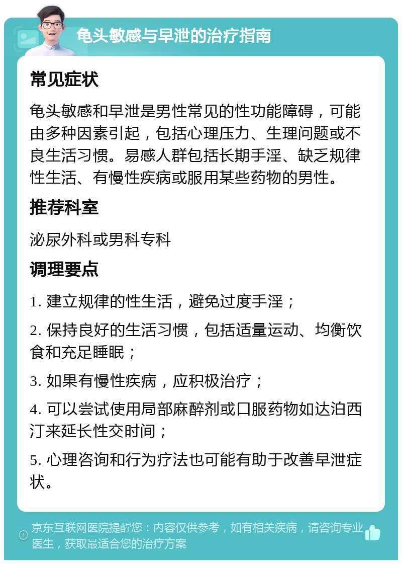 龟头敏感与早泄的治疗指南 常见症状 龟头敏感和早泄是男性常见的性功能障碍，可能由多种因素引起，包括心理压力、生理问题或不良生活习惯。易感人群包括长期手淫、缺乏规律性生活、有慢性疾病或服用某些药物的男性。 推荐科室 泌尿外科或男科专科 调理要点 1. 建立规律的性生活，避免过度手淫； 2. 保持良好的生活习惯，包括适量运动、均衡饮食和充足睡眠； 3. 如果有慢性疾病，应积极治疗； 4. 可以尝试使用局部麻醉剂或口服药物如达泊西汀来延长性交时间； 5. 心理咨询和行为疗法也可能有助于改善早泄症状。