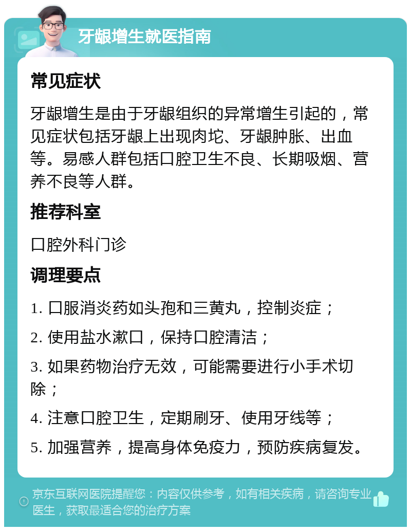 牙龈增生就医指南 常见症状 牙龈增生是由于牙龈组织的异常增生引起的，常见症状包括牙龈上出现肉坨、牙龈肿胀、出血等。易感人群包括口腔卫生不良、长期吸烟、营养不良等人群。 推荐科室 口腔外科门诊 调理要点 1. 口服消炎药如头孢和三黄丸，控制炎症； 2. 使用盐水漱口，保持口腔清洁； 3. 如果药物治疗无效，可能需要进行小手术切除； 4. 注意口腔卫生，定期刷牙、使用牙线等； 5. 加强营养，提高身体免疫力，预防疾病复发。