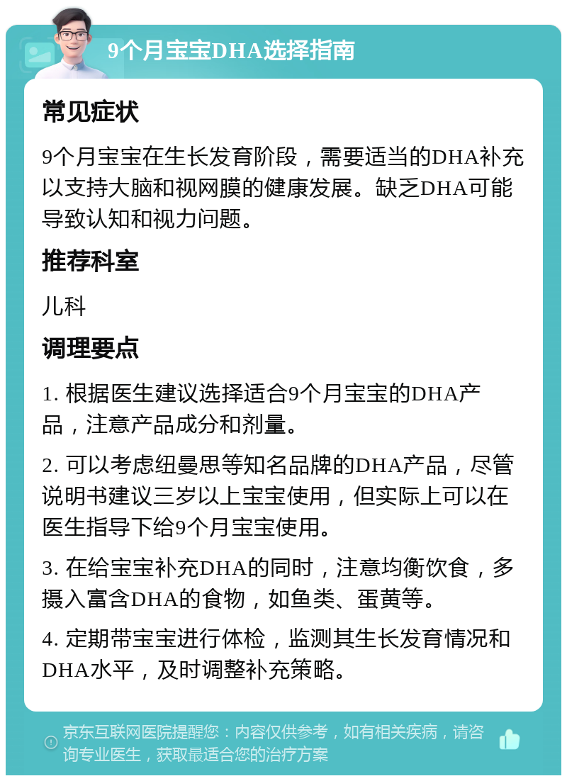 9个月宝宝DHA选择指南 常见症状 9个月宝宝在生长发育阶段，需要适当的DHA补充以支持大脑和视网膜的健康发展。缺乏DHA可能导致认知和视力问题。 推荐科室 儿科 调理要点 1. 根据医生建议选择适合9个月宝宝的DHA产品，注意产品成分和剂量。 2. 可以考虑纽曼思等知名品牌的DHA产品，尽管说明书建议三岁以上宝宝使用，但实际上可以在医生指导下给9个月宝宝使用。 3. 在给宝宝补充DHA的同时，注意均衡饮食，多摄入富含DHA的食物，如鱼类、蛋黄等。 4. 定期带宝宝进行体检，监测其生长发育情况和DHA水平，及时调整补充策略。