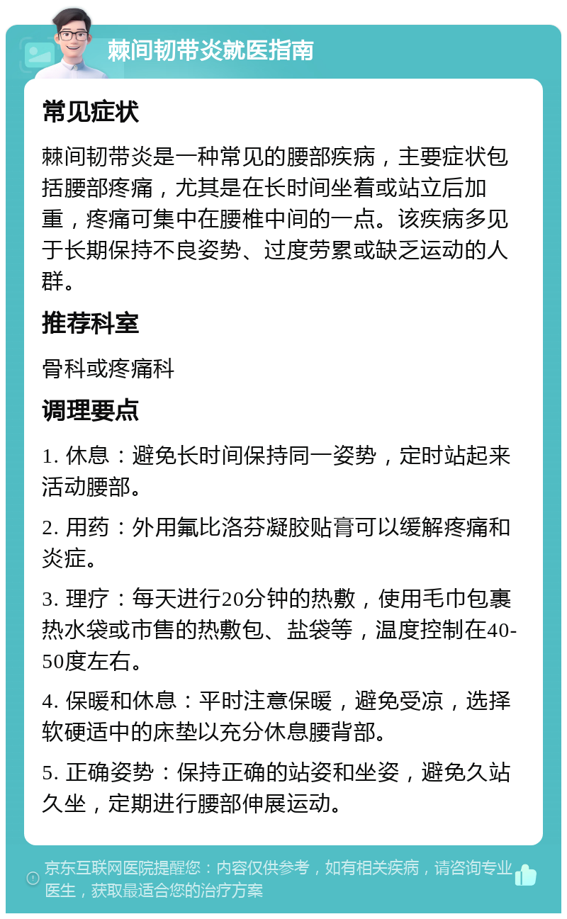 棘间韧带炎就医指南 常见症状 棘间韧带炎是一种常见的腰部疾病，主要症状包括腰部疼痛，尤其是在长时间坐着或站立后加重，疼痛可集中在腰椎中间的一点。该疾病多见于长期保持不良姿势、过度劳累或缺乏运动的人群。 推荐科室 骨科或疼痛科 调理要点 1. 休息：避免长时间保持同一姿势，定时站起来活动腰部。 2. 用药：外用氟比洛芬凝胶贴膏可以缓解疼痛和炎症。 3. 理疗：每天进行20分钟的热敷，使用毛巾包裹热水袋或市售的热敷包、盐袋等，温度控制在40-50度左右。 4. 保暖和休息：平时注意保暖，避免受凉，选择软硬适中的床垫以充分休息腰背部。 5. 正确姿势：保持正确的站姿和坐姿，避免久站久坐，定期进行腰部伸展运动。