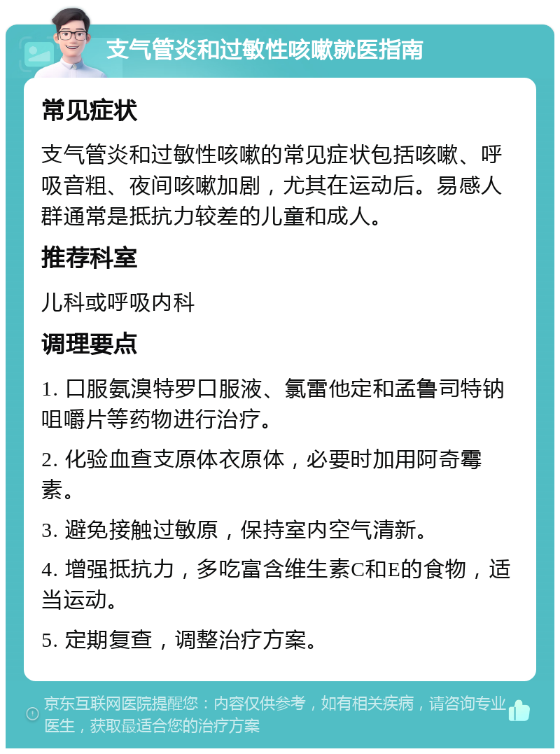 支气管炎和过敏性咳嗽就医指南 常见症状 支气管炎和过敏性咳嗽的常见症状包括咳嗽、呼吸音粗、夜间咳嗽加剧，尤其在运动后。易感人群通常是抵抗力较差的儿童和成人。 推荐科室 儿科或呼吸内科 调理要点 1. 口服氨溴特罗口服液、氯雷他定和孟鲁司特钠咀嚼片等药物进行治疗。 2. 化验血查支原体衣原体，必要时加用阿奇霉素。 3. 避免接触过敏原，保持室内空气清新。 4. 增强抵抗力，多吃富含维生素C和E的食物，适当运动。 5. 定期复查，调整治疗方案。