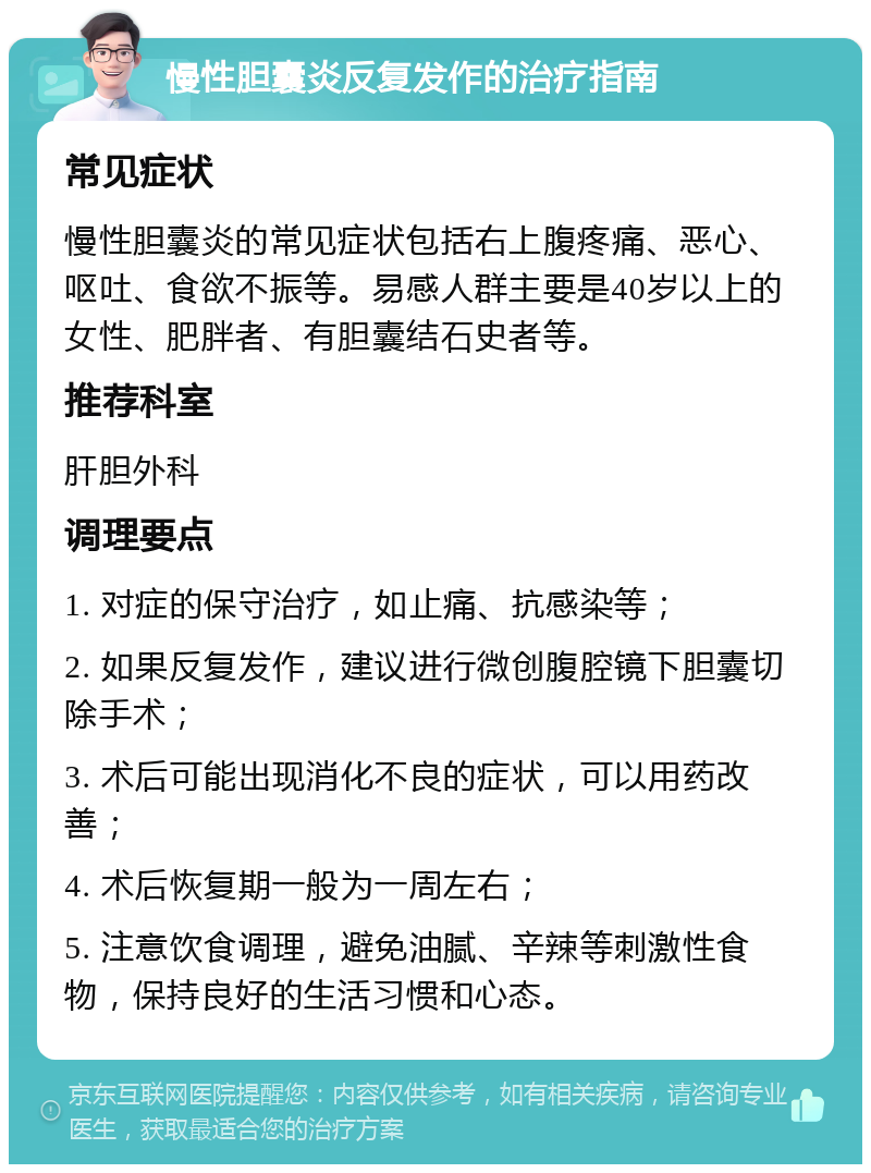 慢性胆囊炎反复发作的治疗指南 常见症状 慢性胆囊炎的常见症状包括右上腹疼痛、恶心、呕吐、食欲不振等。易感人群主要是40岁以上的女性、肥胖者、有胆囊结石史者等。 推荐科室 肝胆外科 调理要点 1. 对症的保守治疗，如止痛、抗感染等； 2. 如果反复发作，建议进行微创腹腔镜下胆囊切除手术； 3. 术后可能出现消化不良的症状，可以用药改善； 4. 术后恢复期一般为一周左右； 5. 注意饮食调理，避免油腻、辛辣等刺激性食物，保持良好的生活习惯和心态。