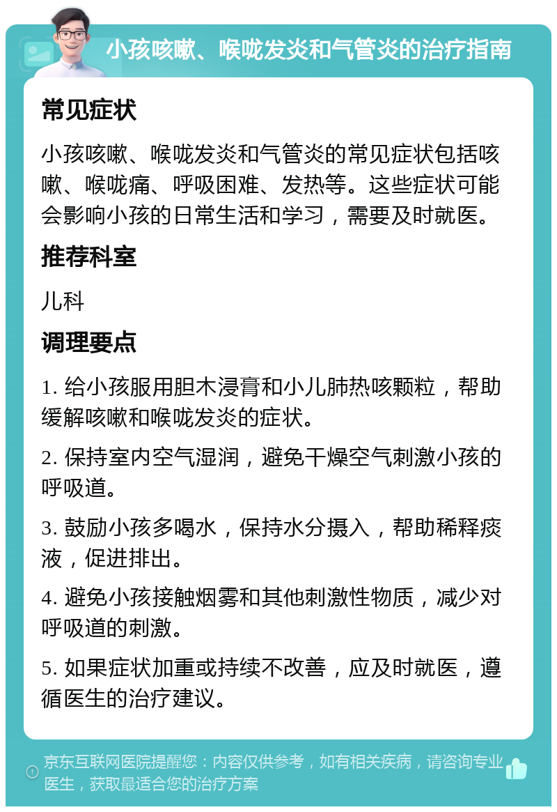 小孩咳嗽、喉咙发炎和气管炎的治疗指南 常见症状 小孩咳嗽、喉咙发炎和气管炎的常见症状包括咳嗽、喉咙痛、呼吸困难、发热等。这些症状可能会影响小孩的日常生活和学习，需要及时就医。 推荐科室 儿科 调理要点 1. 给小孩服用胆木浸膏和小儿肺热咳颗粒，帮助缓解咳嗽和喉咙发炎的症状。 2. 保持室内空气湿润，避免干燥空气刺激小孩的呼吸道。 3. 鼓励小孩多喝水，保持水分摄入，帮助稀释痰液，促进排出。 4. 避免小孩接触烟雾和其他刺激性物质，减少对呼吸道的刺激。 5. 如果症状加重或持续不改善，应及时就医，遵循医生的治疗建议。