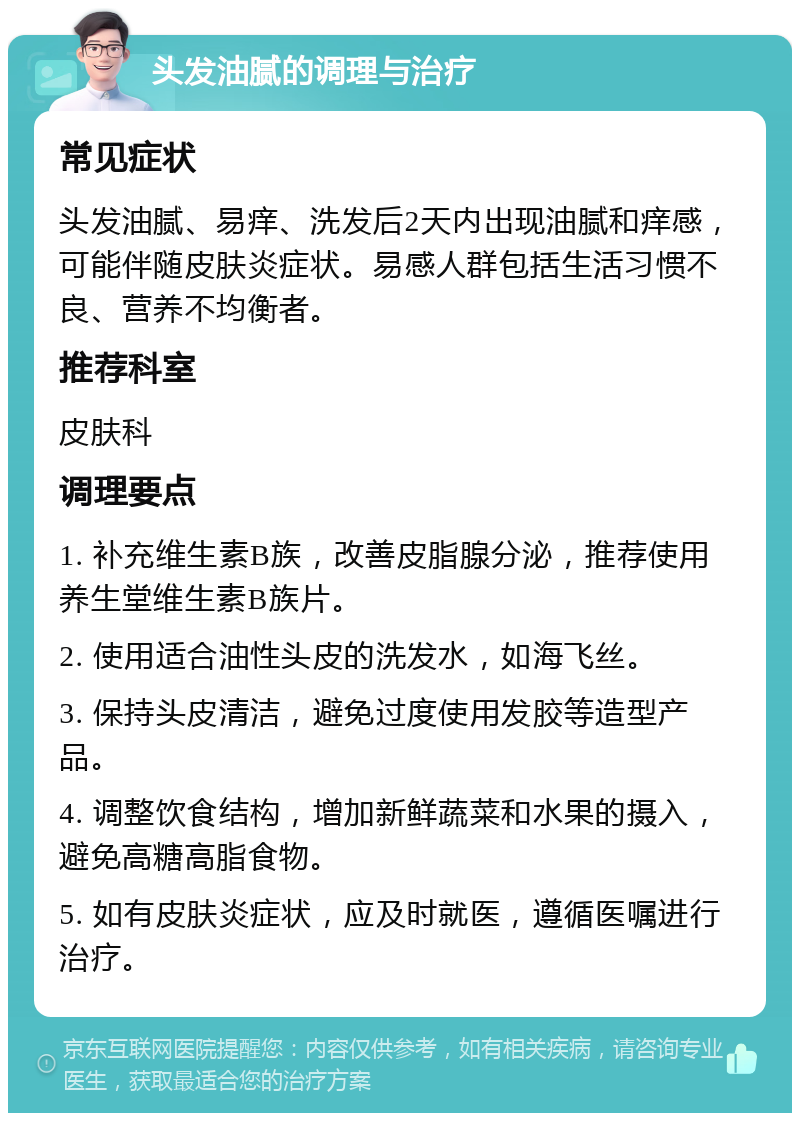 头发油腻的调理与治疗 常见症状 头发油腻、易痒、洗发后2天内出现油腻和痒感，可能伴随皮肤炎症状。易感人群包括生活习惯不良、营养不均衡者。 推荐科室 皮肤科 调理要点 1. 补充维生素B族，改善皮脂腺分泌，推荐使用养生堂维生素B族片。 2. 使用适合油性头皮的洗发水，如海飞丝。 3. 保持头皮清洁，避免过度使用发胶等造型产品。 4. 调整饮食结构，增加新鲜蔬菜和水果的摄入，避免高糖高脂食物。 5. 如有皮肤炎症状，应及时就医，遵循医嘱进行治疗。