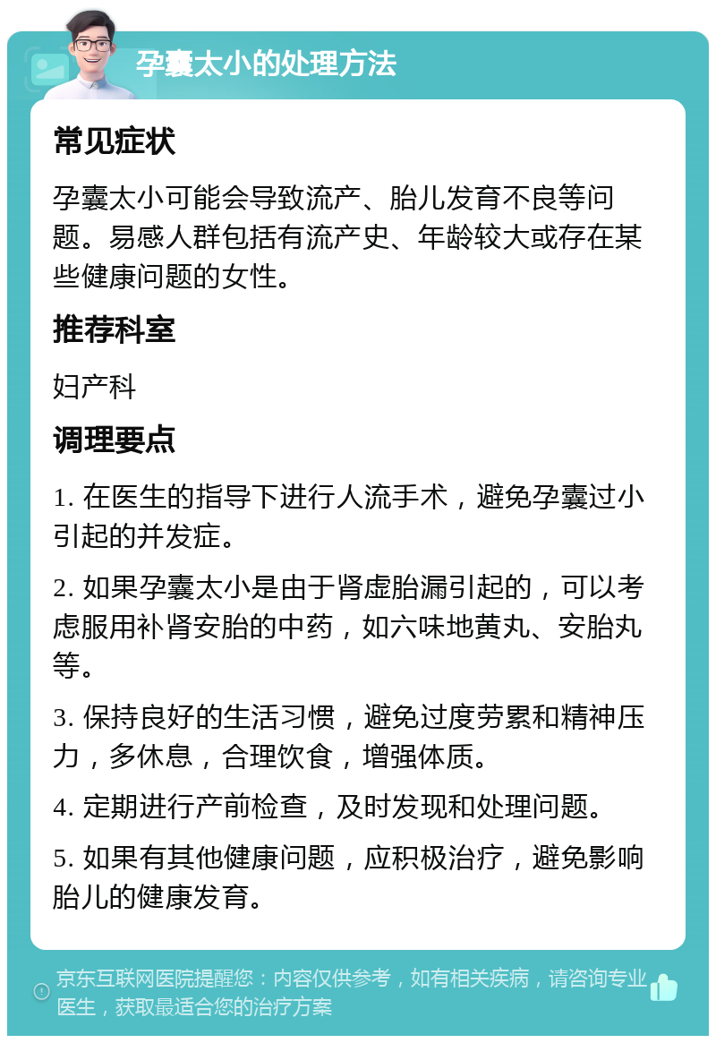 孕囊太小的处理方法 常见症状 孕囊太小可能会导致流产、胎儿发育不良等问题。易感人群包括有流产史、年龄较大或存在某些健康问题的女性。 推荐科室 妇产科 调理要点 1. 在医生的指导下进行人流手术，避免孕囊过小引起的并发症。 2. 如果孕囊太小是由于肾虚胎漏引起的，可以考虑服用补肾安胎的中药，如六味地黄丸、安胎丸等。 3. 保持良好的生活习惯，避免过度劳累和精神压力，多休息，合理饮食，增强体质。 4. 定期进行产前检查，及时发现和处理问题。 5. 如果有其他健康问题，应积极治疗，避免影响胎儿的健康发育。