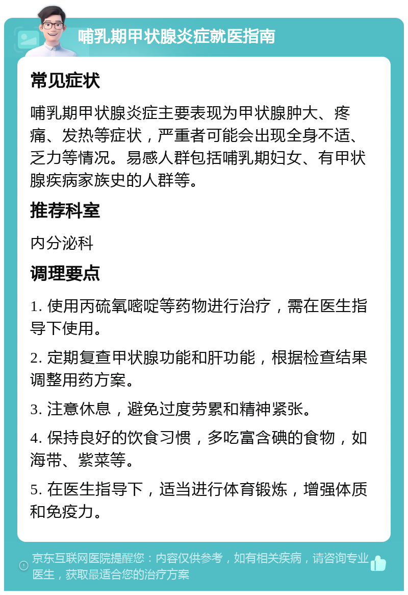 哺乳期甲状腺炎症就医指南 常见症状 哺乳期甲状腺炎症主要表现为甲状腺肿大、疼痛、发热等症状，严重者可能会出现全身不适、乏力等情况。易感人群包括哺乳期妇女、有甲状腺疾病家族史的人群等。 推荐科室 内分泌科 调理要点 1. 使用丙硫氧嘧啶等药物进行治疗，需在医生指导下使用。 2. 定期复查甲状腺功能和肝功能，根据检查结果调整用药方案。 3. 注意休息，避免过度劳累和精神紧张。 4. 保持良好的饮食习惯，多吃富含碘的食物，如海带、紫菜等。 5. 在医生指导下，适当进行体育锻炼，增强体质和免疫力。