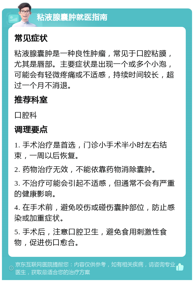 粘液腺囊肿就医指南 常见症状 粘液腺囊肿是一种良性肿瘤，常见于口腔粘膜，尤其是唇部。主要症状是出现一个或多个小泡，可能会有轻微疼痛或不适感，持续时间较长，超过一个月不消退。 推荐科室 口腔科 调理要点 1. 手术治疗是首选，门诊小手术半小时左右结束，一周以后恢复。 2. 药物治疗无效，不能依靠药物消除囊肿。 3. 不治疗可能会引起不适感，但通常不会有严重的健康影响。 4. 在手术前，避免咬伤或碰伤囊肿部位，防止感染或加重症状。 5. 手术后，注意口腔卫生，避免食用刺激性食物，促进伤口愈合。