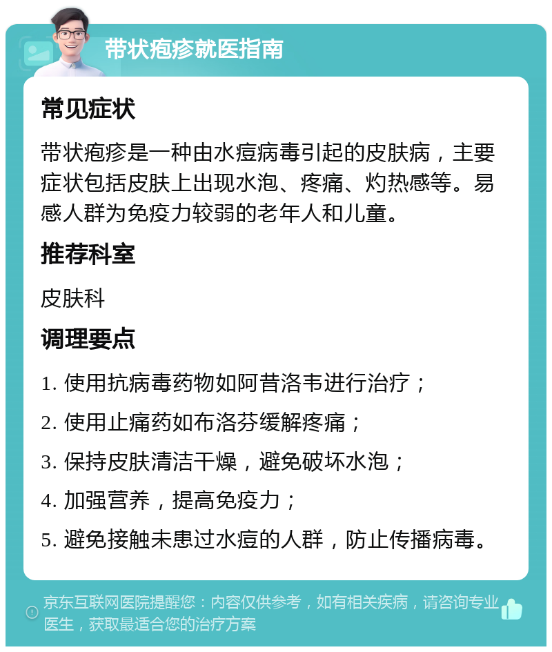 带状疱疹就医指南 常见症状 带状疱疹是一种由水痘病毒引起的皮肤病，主要症状包括皮肤上出现水泡、疼痛、灼热感等。易感人群为免疫力较弱的老年人和儿童。 推荐科室 皮肤科 调理要点 1. 使用抗病毒药物如阿昔洛韦进行治疗； 2. 使用止痛药如布洛芬缓解疼痛； 3. 保持皮肤清洁干燥，避免破坏水泡； 4. 加强营养，提高免疫力； 5. 避免接触未患过水痘的人群，防止传播病毒。