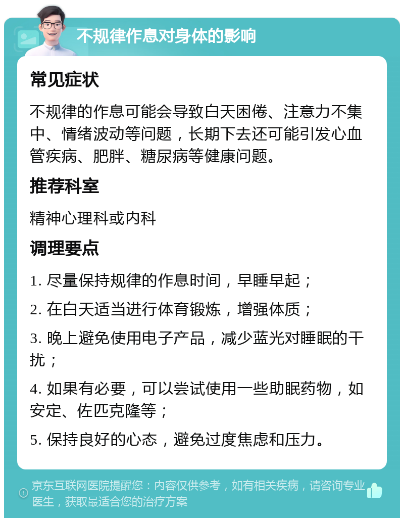 不规律作息对身体的影响 常见症状 不规律的作息可能会导致白天困倦、注意力不集中、情绪波动等问题，长期下去还可能引发心血管疾病、肥胖、糖尿病等健康问题。 推荐科室 精神心理科或内科 调理要点 1. 尽量保持规律的作息时间，早睡早起； 2. 在白天适当进行体育锻炼，增强体质； 3. 晚上避免使用电子产品，减少蓝光对睡眠的干扰； 4. 如果有必要，可以尝试使用一些助眠药物，如安定、佐匹克隆等； 5. 保持良好的心态，避免过度焦虑和压力。