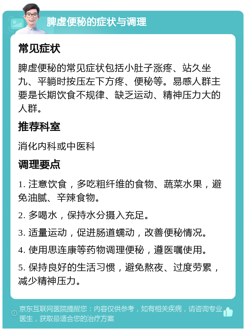 脾虚便秘的症状与调理 常见症状 脾虚便秘的常见症状包括小肚子涨疼、站久坐九、平躺时按压左下方疼、便秘等。易感人群主要是长期饮食不规律、缺乏运动、精神压力大的人群。 推荐科室 消化内科或中医科 调理要点 1. 注意饮食，多吃粗纤维的食物、蔬菜水果，避免油腻、辛辣食物。 2. 多喝水，保持水分摄入充足。 3. 适量运动，促进肠道蠕动，改善便秘情况。 4. 使用思连康等药物调理便秘，遵医嘱使用。 5. 保持良好的生活习惯，避免熬夜、过度劳累，减少精神压力。