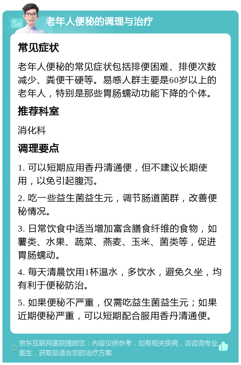 老年人便秘的调理与治疗 常见症状 老年人便秘的常见症状包括排便困难、排便次数减少、粪便干硬等。易感人群主要是60岁以上的老年人，特别是那些胃肠蠕动功能下降的个体。 推荐科室 消化科 调理要点 1. 可以短期应用香丹清通便，但不建议长期使用，以免引起腹泻。 2. 吃一些益生菌益生元，调节肠道菌群，改善便秘情况。 3. 日常饮食中适当增加富含膳食纤维的食物，如薯类、水果、蔬菜、燕麦、玉米、菌类等，促进胃肠蠕动。 4. 每天清晨饮用1杯温水，多饮水，避免久坐，均有利于便秘防治。 5. 如果便秘不严重，仅需吃益生菌益生元；如果近期便秘严重，可以短期配合服用香丹清通便。