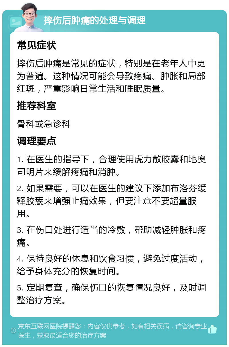 摔伤后肿痛的处理与调理 常见症状 摔伤后肿痛是常见的症状，特别是在老年人中更为普遍。这种情况可能会导致疼痛、肿胀和局部红斑，严重影响日常生活和睡眠质量。 推荐科室 骨科或急诊科 调理要点 1. 在医生的指导下，合理使用虎力散胶囊和地奥司明片来缓解疼痛和消肿。 2. 如果需要，可以在医生的建议下添加布洛芬缓释胶囊来增强止痛效果，但要注意不要超量服用。 3. 在伤口处进行适当的冷敷，帮助减轻肿胀和疼痛。 4. 保持良好的休息和饮食习惯，避免过度活动，给予身体充分的恢复时间。 5. 定期复查，确保伤口的恢复情况良好，及时调整治疗方案。