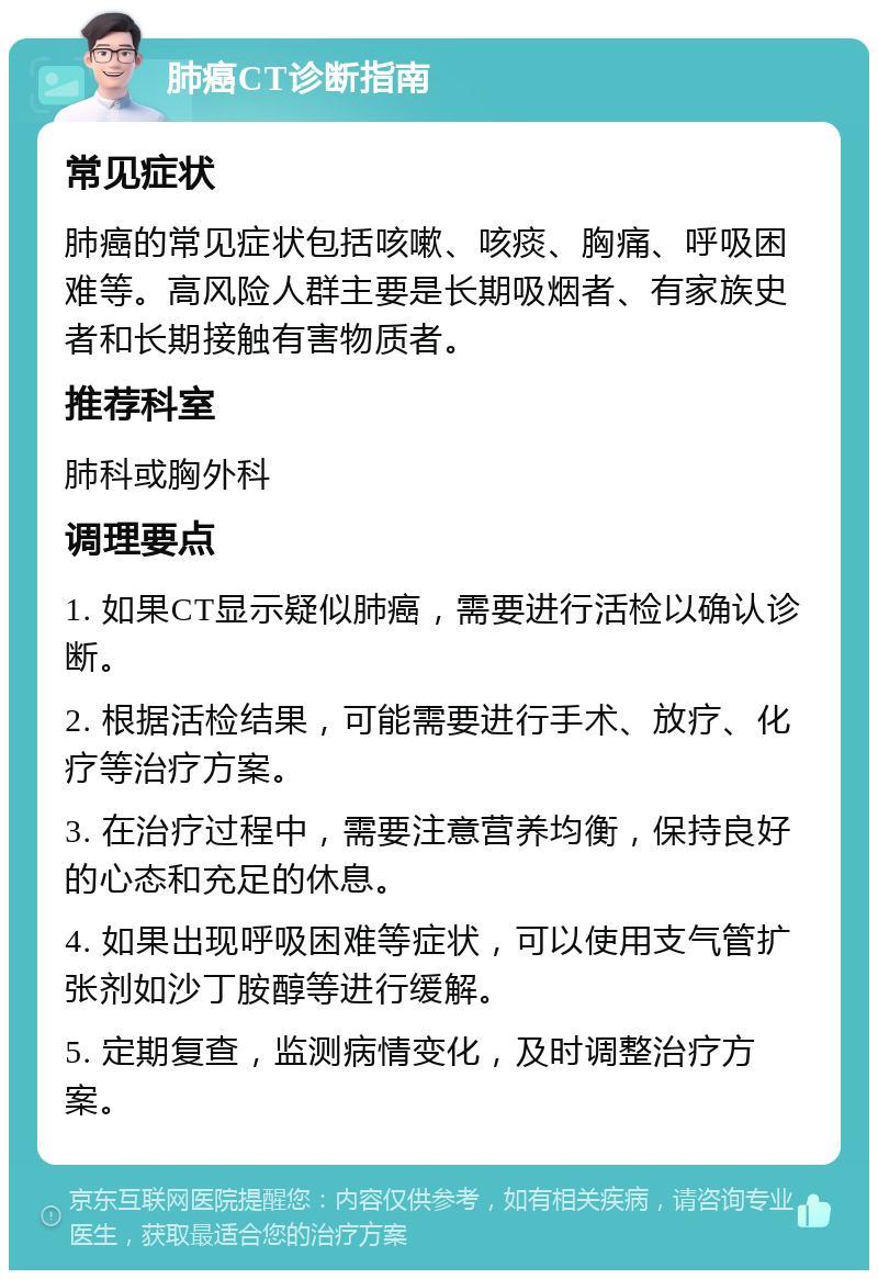 肺癌CT诊断指南 常见症状 肺癌的常见症状包括咳嗽、咳痰、胸痛、呼吸困难等。高风险人群主要是长期吸烟者、有家族史者和长期接触有害物质者。 推荐科室 肺科或胸外科 调理要点 1. 如果CT显示疑似肺癌，需要进行活检以确认诊断。 2. 根据活检结果，可能需要进行手术、放疗、化疗等治疗方案。 3. 在治疗过程中，需要注意营养均衡，保持良好的心态和充足的休息。 4. 如果出现呼吸困难等症状，可以使用支气管扩张剂如沙丁胺醇等进行缓解。 5. 定期复查，监测病情变化，及时调整治疗方案。