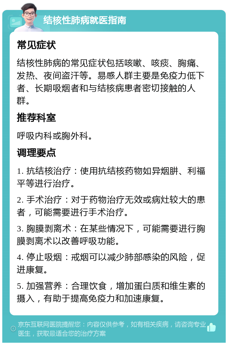 结核性肺病就医指南 常见症状 结核性肺病的常见症状包括咳嗽、咳痰、胸痛、发热、夜间盗汗等。易感人群主要是免疫力低下者、长期吸烟者和与结核病患者密切接触的人群。 推荐科室 呼吸内科或胸外科。 调理要点 1. 抗结核治疗：使用抗结核药物如异烟肼、利福平等进行治疗。 2. 手术治疗：对于药物治疗无效或病灶较大的患者，可能需要进行手术治疗。 3. 胸膜剥离术：在某些情况下，可能需要进行胸膜剥离术以改善呼吸功能。 4. 停止吸烟：戒烟可以减少肺部感染的风险，促进康复。 5. 加强营养：合理饮食，增加蛋白质和维生素的摄入，有助于提高免疫力和加速康复。