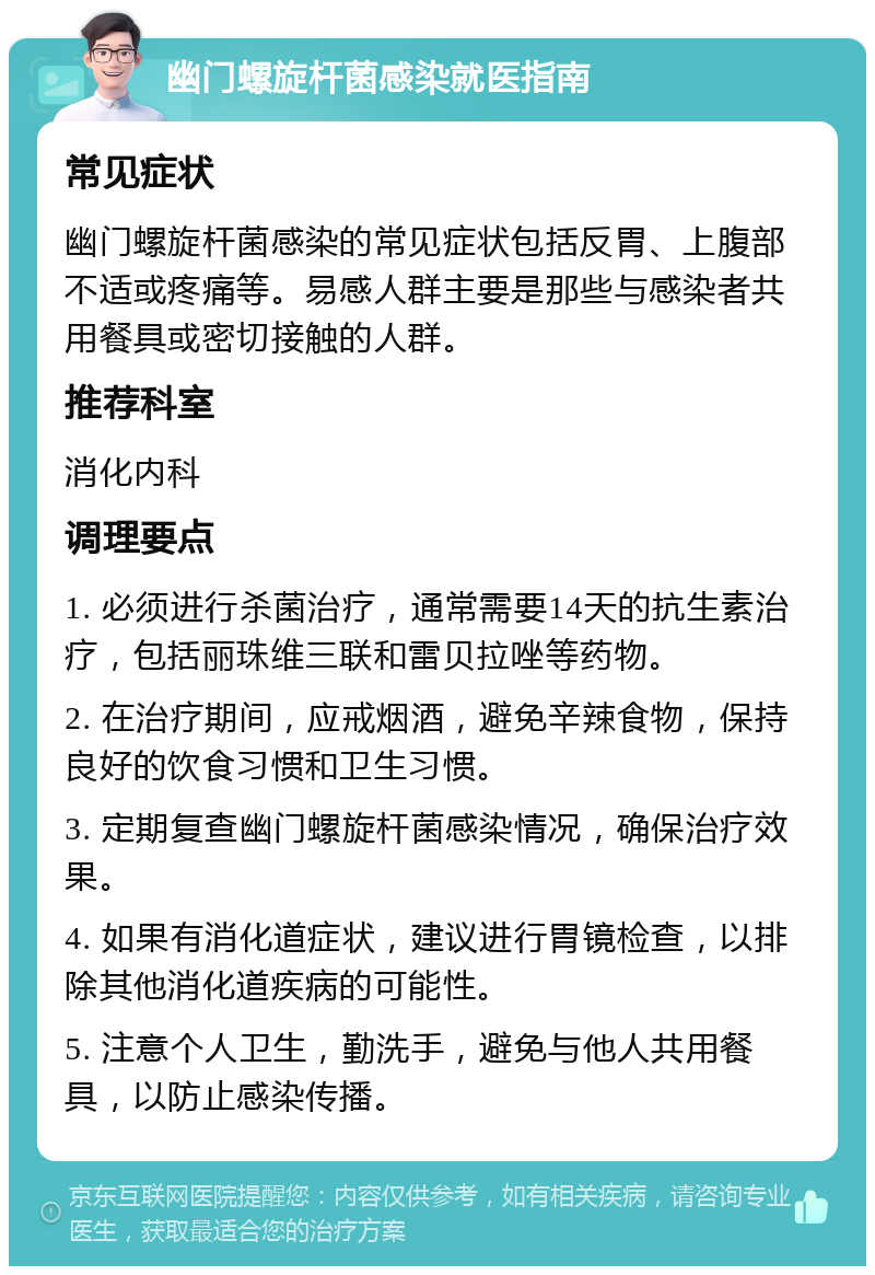 幽门螺旋杆菌感染就医指南 常见症状 幽门螺旋杆菌感染的常见症状包括反胃、上腹部不适或疼痛等。易感人群主要是那些与感染者共用餐具或密切接触的人群。 推荐科室 消化内科 调理要点 1. 必须进行杀菌治疗，通常需要14天的抗生素治疗，包括丽珠维三联和雷贝拉唑等药物。 2. 在治疗期间，应戒烟酒，避免辛辣食物，保持良好的饮食习惯和卫生习惯。 3. 定期复查幽门螺旋杆菌感染情况，确保治疗效果。 4. 如果有消化道症状，建议进行胃镜检查，以排除其他消化道疾病的可能性。 5. 注意个人卫生，勤洗手，避免与他人共用餐具，以防止感染传播。