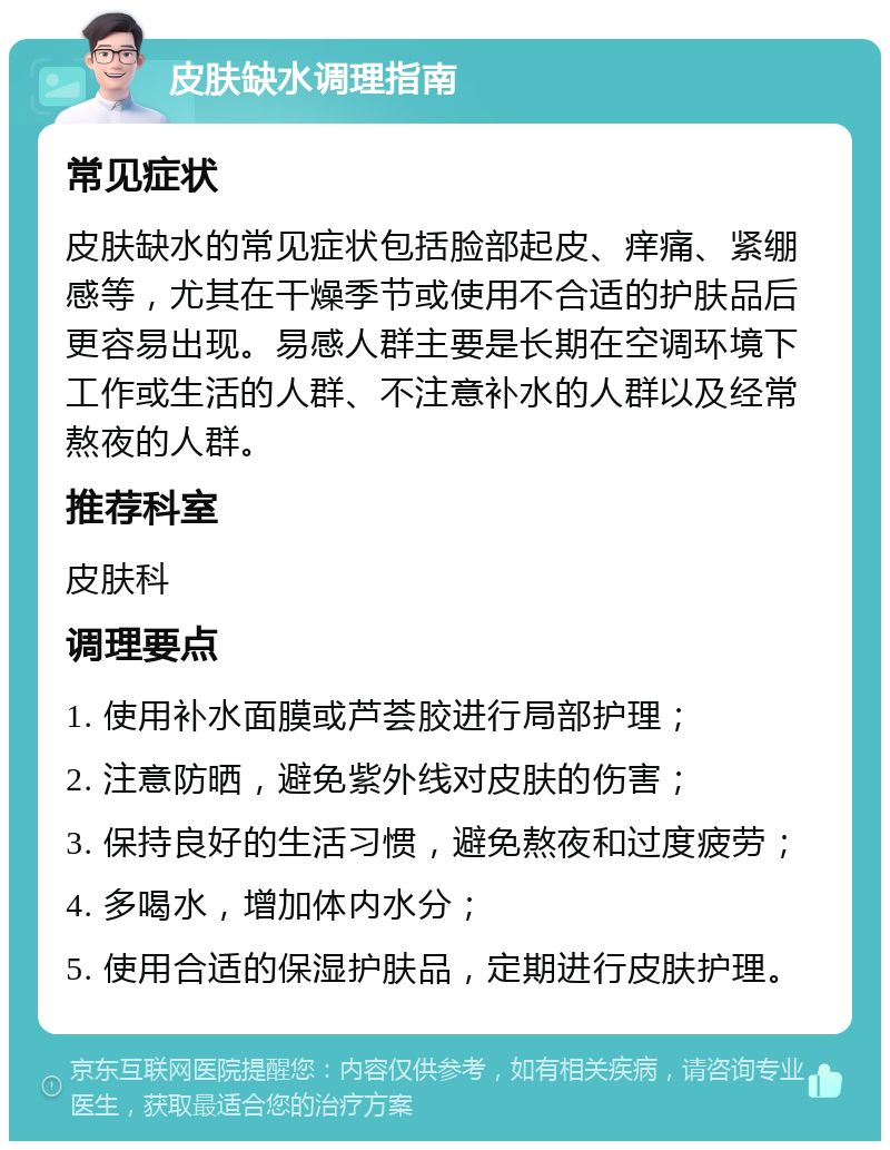 皮肤缺水调理指南 常见症状 皮肤缺水的常见症状包括脸部起皮、痒痛、紧绷感等，尤其在干燥季节或使用不合适的护肤品后更容易出现。易感人群主要是长期在空调环境下工作或生活的人群、不注意补水的人群以及经常熬夜的人群。 推荐科室 皮肤科 调理要点 1. 使用补水面膜或芦荟胶进行局部护理； 2. 注意防晒，避免紫外线对皮肤的伤害； 3. 保持良好的生活习惯，避免熬夜和过度疲劳； 4. 多喝水，增加体内水分； 5. 使用合适的保湿护肤品，定期进行皮肤护理。