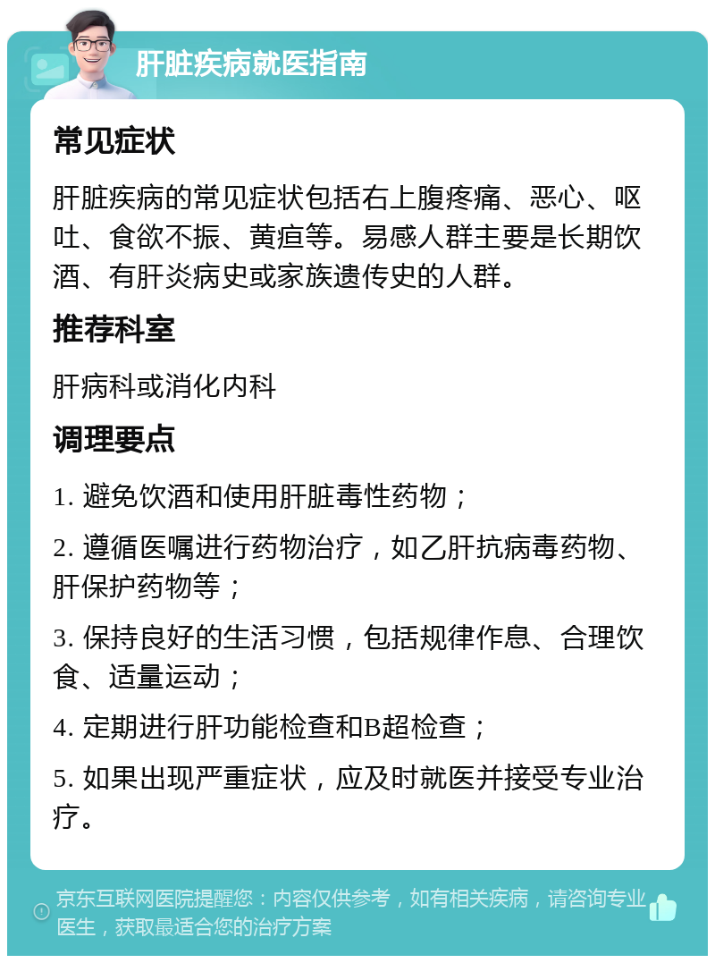 肝脏疾病就医指南 常见症状 肝脏疾病的常见症状包括右上腹疼痛、恶心、呕吐、食欲不振、黄疸等。易感人群主要是长期饮酒、有肝炎病史或家族遗传史的人群。 推荐科室 肝病科或消化内科 调理要点 1. 避免饮酒和使用肝脏毒性药物； 2. 遵循医嘱进行药物治疗，如乙肝抗病毒药物、肝保护药物等； 3. 保持良好的生活习惯，包括规律作息、合理饮食、适量运动； 4. 定期进行肝功能检查和B超检查； 5. 如果出现严重症状，应及时就医并接受专业治疗。