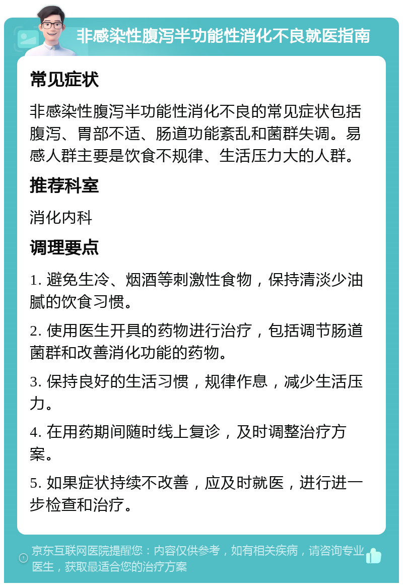 非感染性腹泻半功能性消化不良就医指南 常见症状 非感染性腹泻半功能性消化不良的常见症状包括腹泻、胃部不适、肠道功能紊乱和菌群失调。易感人群主要是饮食不规律、生活压力大的人群。 推荐科室 消化内科 调理要点 1. 避免生冷、烟酒等刺激性食物，保持清淡少油腻的饮食习惯。 2. 使用医生开具的药物进行治疗，包括调节肠道菌群和改善消化功能的药物。 3. 保持良好的生活习惯，规律作息，减少生活压力。 4. 在用药期间随时线上复诊，及时调整治疗方案。 5. 如果症状持续不改善，应及时就医，进行进一步检查和治疗。